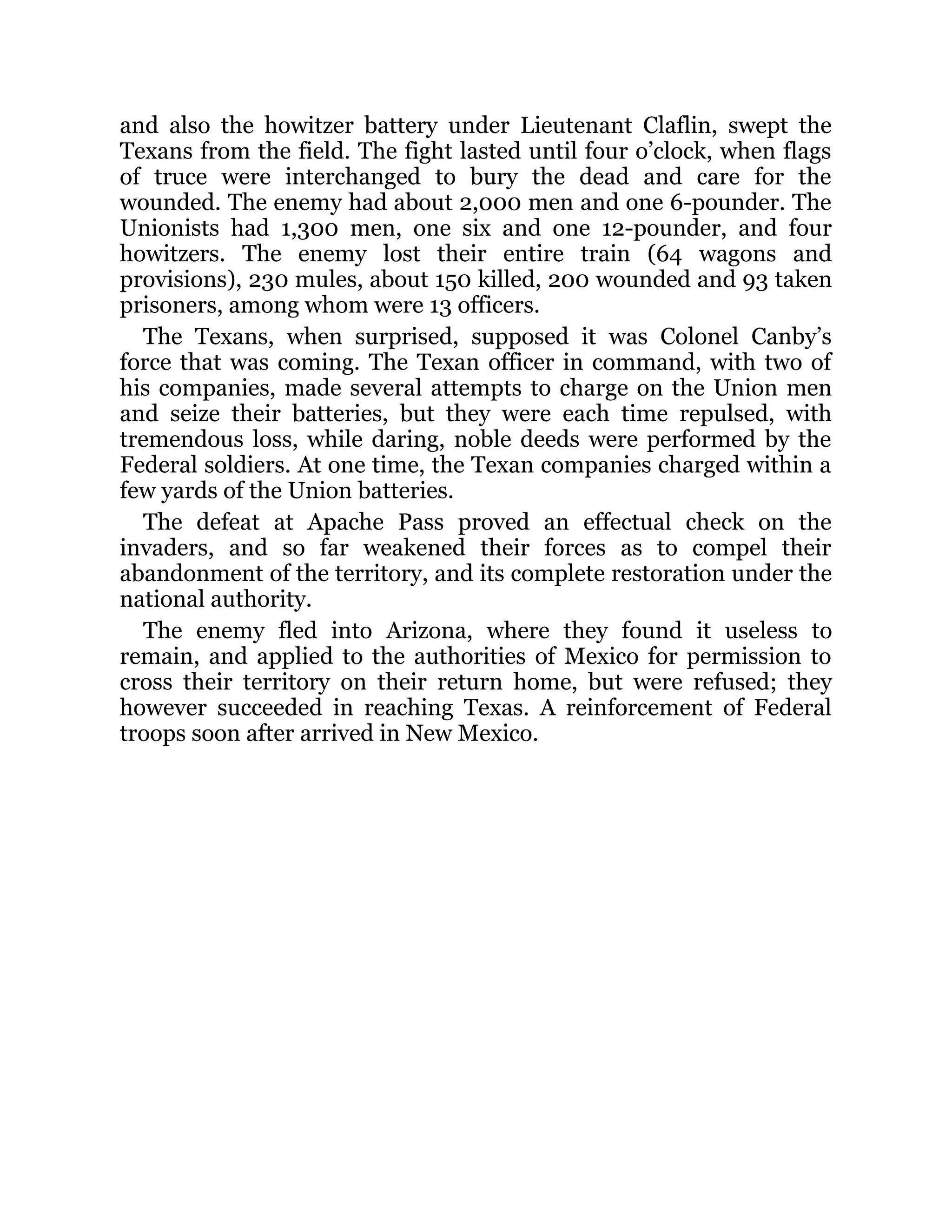 and also the howitzer battery under Lieutenant Claflin, swept the Texans from the field. The fight lasted until four o’clock, when flags of truce were interchanged to bury the dead and care for the wounded. The enemy had about 2,000 men and one 6-pounder. The Unionists had 1,300 men, one six and one 12-pounder, and four howitzers. The enemy lost their entire train (64 wagons and provisions), 230 mules, about 150 killed, 200 wounded and 93 taken prisoners, among whom were 13 officers. The Texans, when surprised, supposed it was Colonel Canby’s force that was coming. The Texan officer in command, with two of his companies, made several attempts to charge on the Union men and seize their batteries, but they were each time repulsed, with tremendous loss, while daring, noble deeds were performed by the Federal soldiers. At one time, the Texan companies charged within a few yards of the Union batteries. The defeat at Apache Pass proved an effectual check on the invaders, and so far weakened their forces as to compel their abandonment of the territory, and its complete restoration under the national authority. The enemy fled into Arizona, where they found it useless to remain, and applied to the authorities of Mexico for permission to cross their territory on their return home, but were refused; they however succeeded in reaching Texas. A reinforcement of Federal troops soon after arrived in New Mexico. 