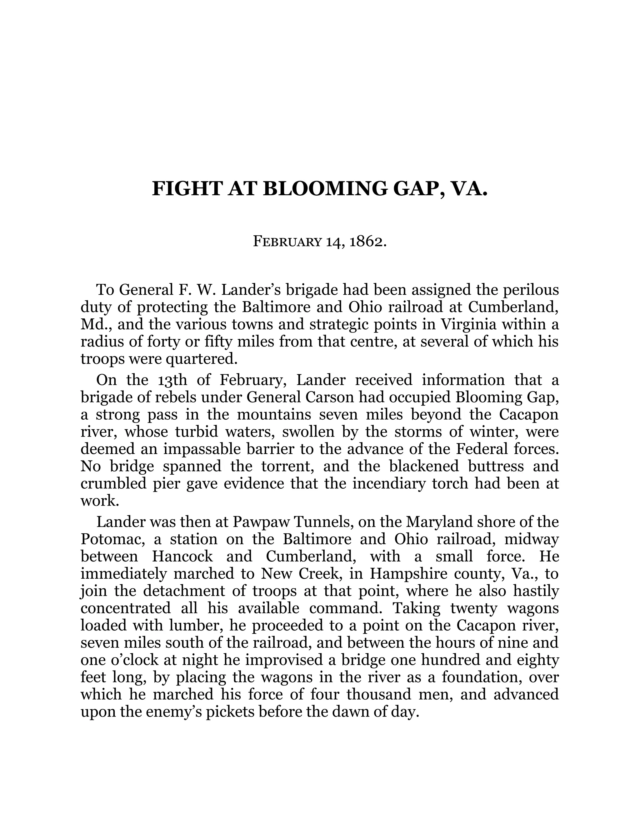 FIGHT AT BLOOMING GAP, VA. February 14, 1862. To General F. W. Lander’s brigade had been assigned the perilous duty of protecting the Baltimore and Ohio railroad at Cumberland, Md., and the various towns and strategic points in Virginia within a radius of forty or fifty miles from that centre, at several of which his troops were quartered. On the 13th of February, Lander received information that a brigade of rebels under General Carson had occupied Blooming Gap, a strong pass in the mountains seven miles beyond the Cacapon river, whose turbid waters, swollen by the storms of winter, were deemed an impassable barrier to the advance of the Federal forces. No bridge spanned the torrent, and the blackened buttress and crumbled pier gave evidence that the incendiary torch had been at work. Lander was then at Pawpaw Tunnels, on the Maryland shore of the Potomac, a station on the Baltimore and Ohio railroad, midway between Hancock and Cumberland, with a small force. He immediately marched to New Creek, in Hampshire county, Va., to join the detachment of troops at that point, where he also hastily concentrated all his available command. Taking twenty wagons loaded with lumber, he proceeded to a point on the Cacapon river, seven miles south of the railroad, and between the hours of nine and one o’clock at night he improvised a bridge one hundred and eighty feet long, by placing the wagons in the river as a foundation, over which he marched his force of four thousand men, and advanced upon the enemy’s pickets before the dawn of day. 