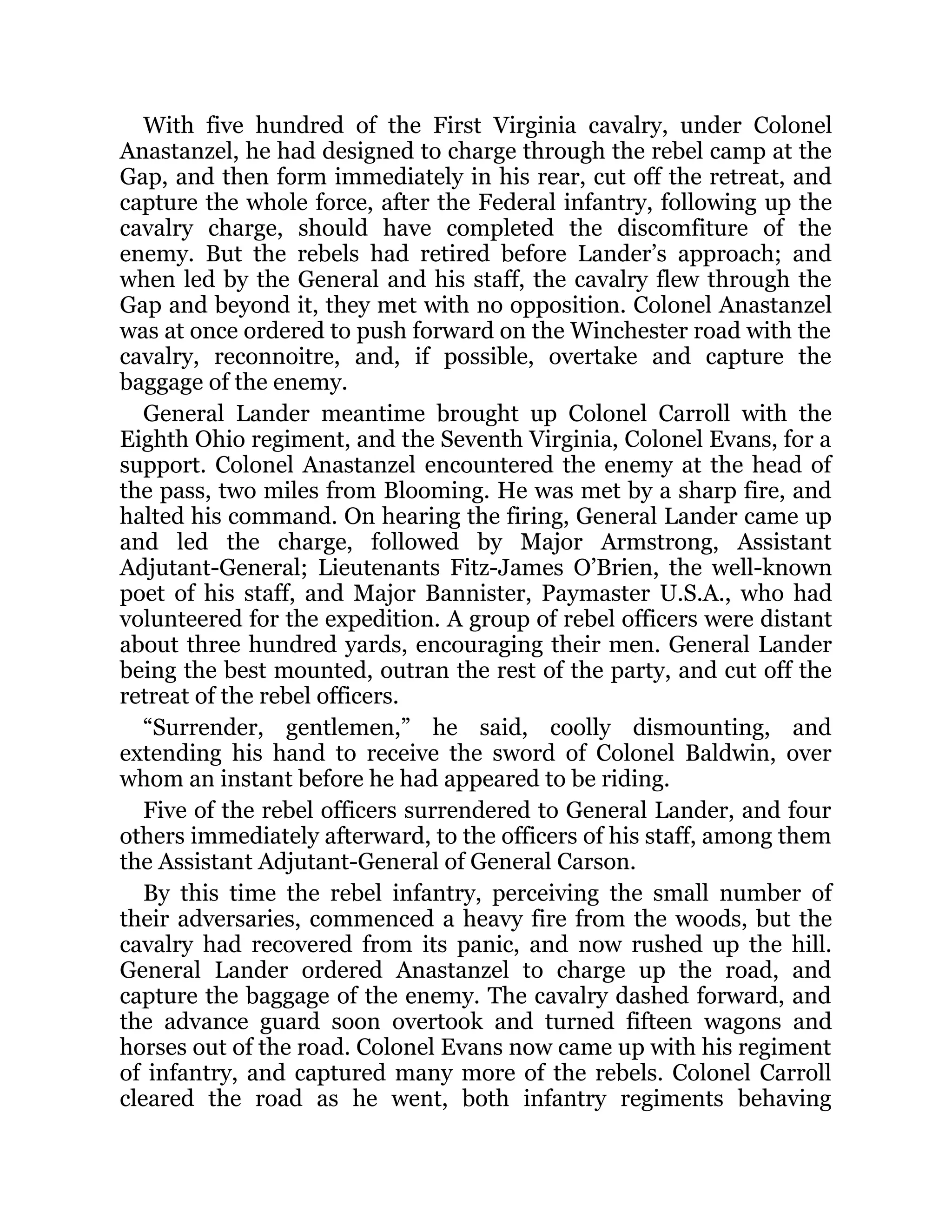 With five hundred of the First Virginia cavalry, under Colonel Anastanzel, he had designed to charge through the rebel camp at the Gap, and then form immediately in his rear, cut off the retreat, and capture the whole force, after the Federal infantry, following up the cavalry charge, should have completed the discomfiture of the enemy. But the rebels had retired before Lander’s approach; and when led by the General and his staff, the cavalry flew through the Gap and beyond it, they met with no opposition. Colonel Anastanzel was at once ordered to push forward on the Winchester road with the cavalry, reconnoitre, and, if possible, overtake and capture the baggage of the enemy. General Lander meantime brought up Colonel Carroll with the Eighth Ohio regiment, and the Seventh Virginia, Colonel Evans, for a support. Colonel Anastanzel encountered the enemy at the head of the pass, two miles from Blooming. He was met by a sharp fire, and halted his command. On hearing the firing, General Lander came up and led the charge, followed by Major Armstrong, Assistant Adjutant-General; Lieutenants Fitz-James O’Brien, the well-known poet of his staff, and Major Bannister, Paymaster U.S.A., who had volunteered for the expedition. A group of rebel officers were distant about three hundred yards, encouraging their men. General Lander being the best mounted, outran the rest of the party, and cut off the retreat of the rebel officers. “Surrender, gentlemen,” he said, coolly dismounting, and extending his hand to receive the sword of Colonel Baldwin, over whom an instant before he had appeared to be riding. Five of the rebel officers surrendered to General Lander, and four others immediately afterward, to the officers of his staff, among them the Assistant Adjutant-General of General Carson. By this time the rebel infantry, perceiving the small number of their adversaries, commenced a heavy fire from the woods, but the cavalry had recovered from its panic, and now rushed up the hill. General Lander ordered Anastanzel to charge up the road, and capture the baggage of the enemy. The cavalry dashed forward, and the advance guard soon overtook and turned fifteen wagons and horses out of the road. Colonel Evans now came up with his regiment of infantry, and captured many more of the rebels. Colonel Carroll cleared the road as he went, both infantry regiments behaving 