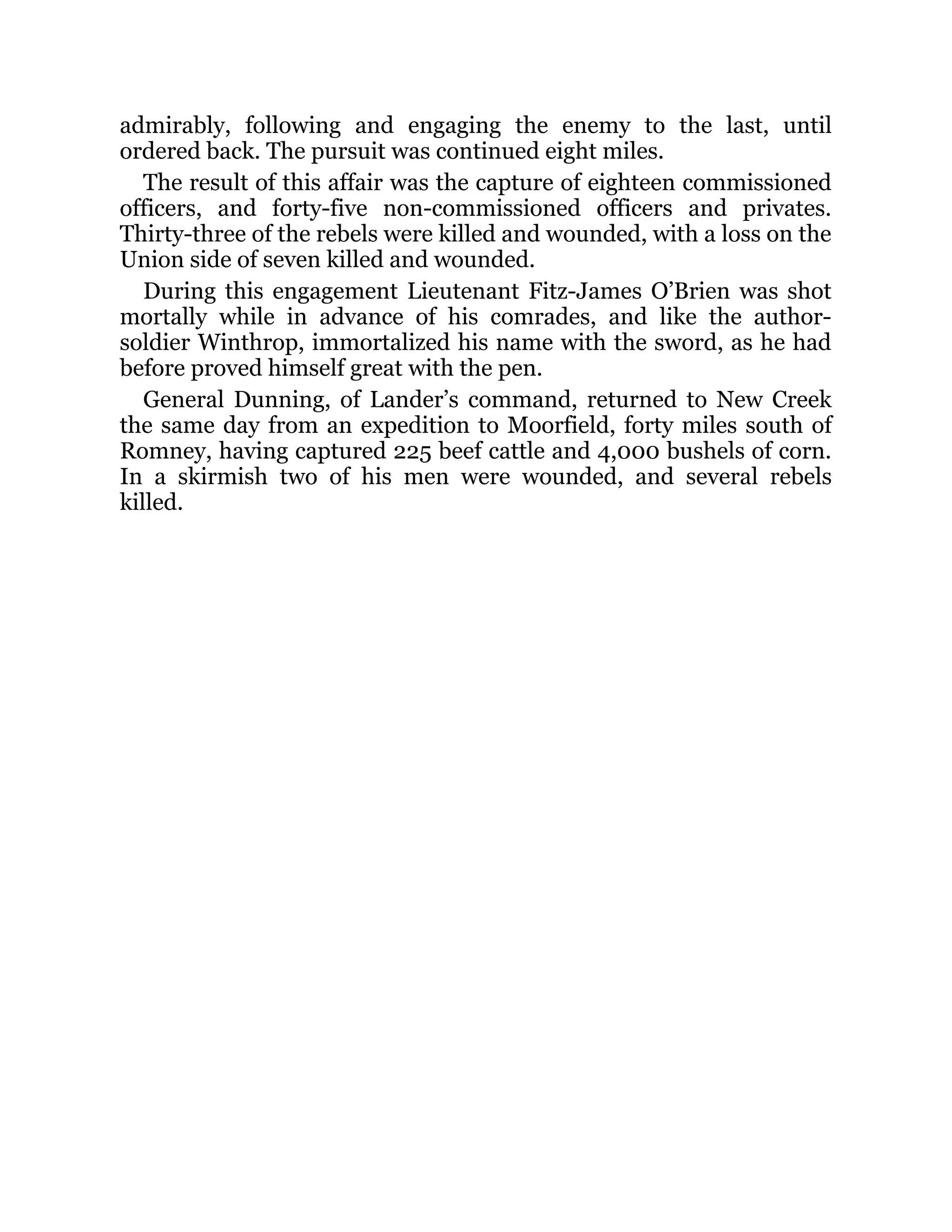 admirably, following and engaging the enemy to the last, until ordered back. The pursuit was continued eight miles. The result of this affair was the capture of eighteen commissioned officers, and forty-five non-commissioned officers and privates. Thirty-three of the rebels were killed and wounded, with a loss on the Union side of seven killed and wounded. During this engagement Lieutenant Fitz-James O’Brien was shot mortally while in advance of his comrades, and like the author- soldier Winthrop, immortalized his name with the sword, as he had before proved himself great with the pen. General Dunning, of Lander’s command, returned to New Creek the same day from an expedition to Moorfield, forty miles south of Romney, having captured 225 beef cattle and 4,000 bushels of corn. In a skirmish two of his men were wounded, and several rebels killed. 