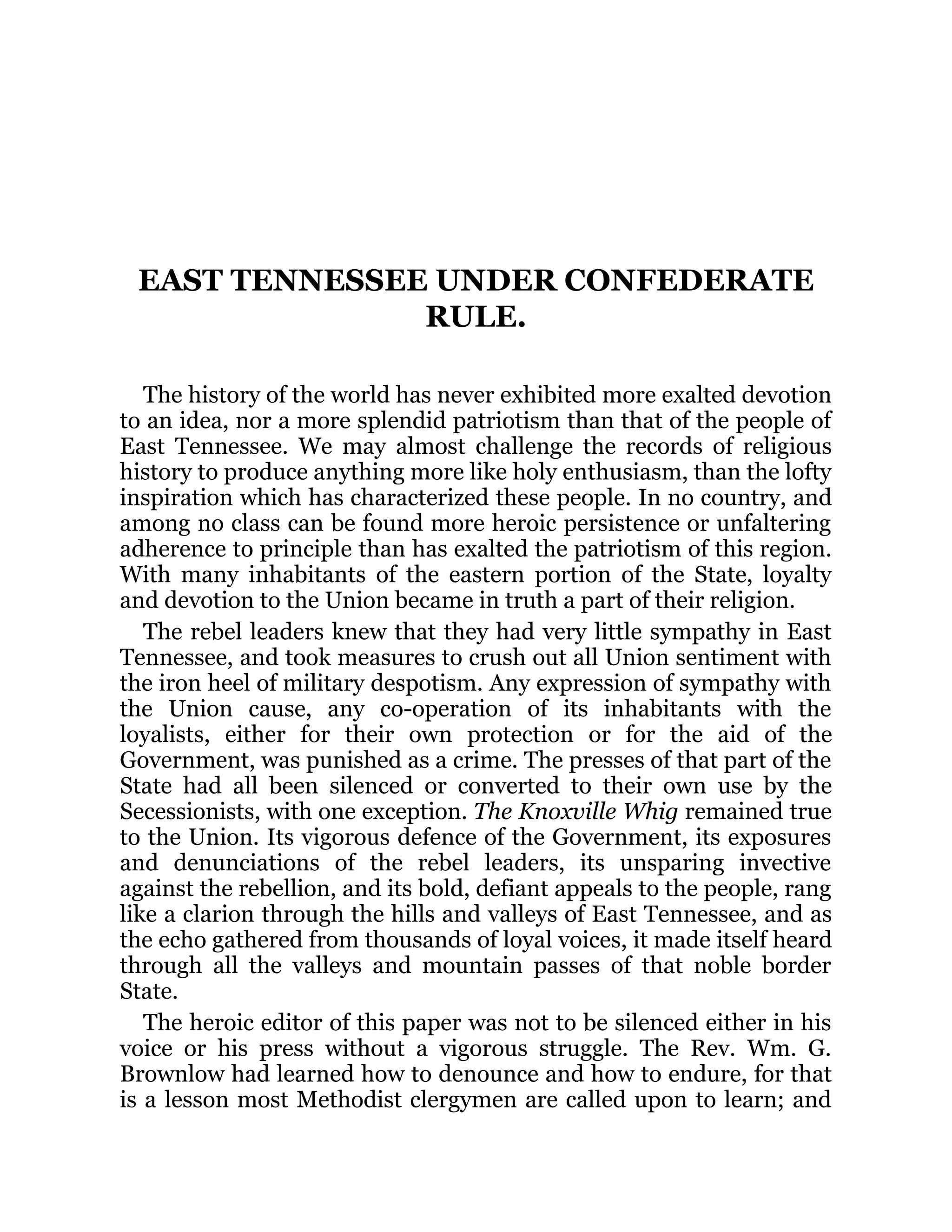 EAST TENNESSEE UNDER CONFEDERATE RULE. The history of the world has never exhibited more exalted devotion to an idea, nor a more splendid patriotism than that of the people of East Tennessee. We may almost challenge the records of religious history to produce anything more like holy enthusiasm, than the lofty inspiration which has characterized these people. In no country, and among no class can be found more heroic persistence or unfaltering adherence to principle than has exalted the patriotism of this region. With many inhabitants of the eastern portion of the State, loyalty and devotion to the Union became in truth a part of their religion. The rebel leaders knew that they had very little sympathy in East Tennessee, and took measures to crush out all Union sentiment with the iron heel of military despotism. Any expression of sympathy with the Union cause, any co-operation of its inhabitants with the loyalists, either for their own protection or for the aid of the Government, was punished as a crime. The presses of that part of the State had all been silenced or converted to their own use by the Secessionists, with one exception. The Knoxville Whig remained true to the Union. Its vigorous defence of the Government, its exposures and denunciations of the rebel leaders, its unsparing invective against the rebellion, and its bold, defiant appeals to the people, rang like a clarion through the hills and valleys of East Tennessee, and as the echo gathered from thousands of loyal voices, it made itself heard through all the valleys and mountain passes of that noble border State. The heroic editor of this paper was not to be silenced either in his voice or his press without a vigorous struggle. The Rev. Wm. G. Brownlow had learned how to denounce and how to endure, for that is a lesson most Methodist clergymen are called upon to learn; and 