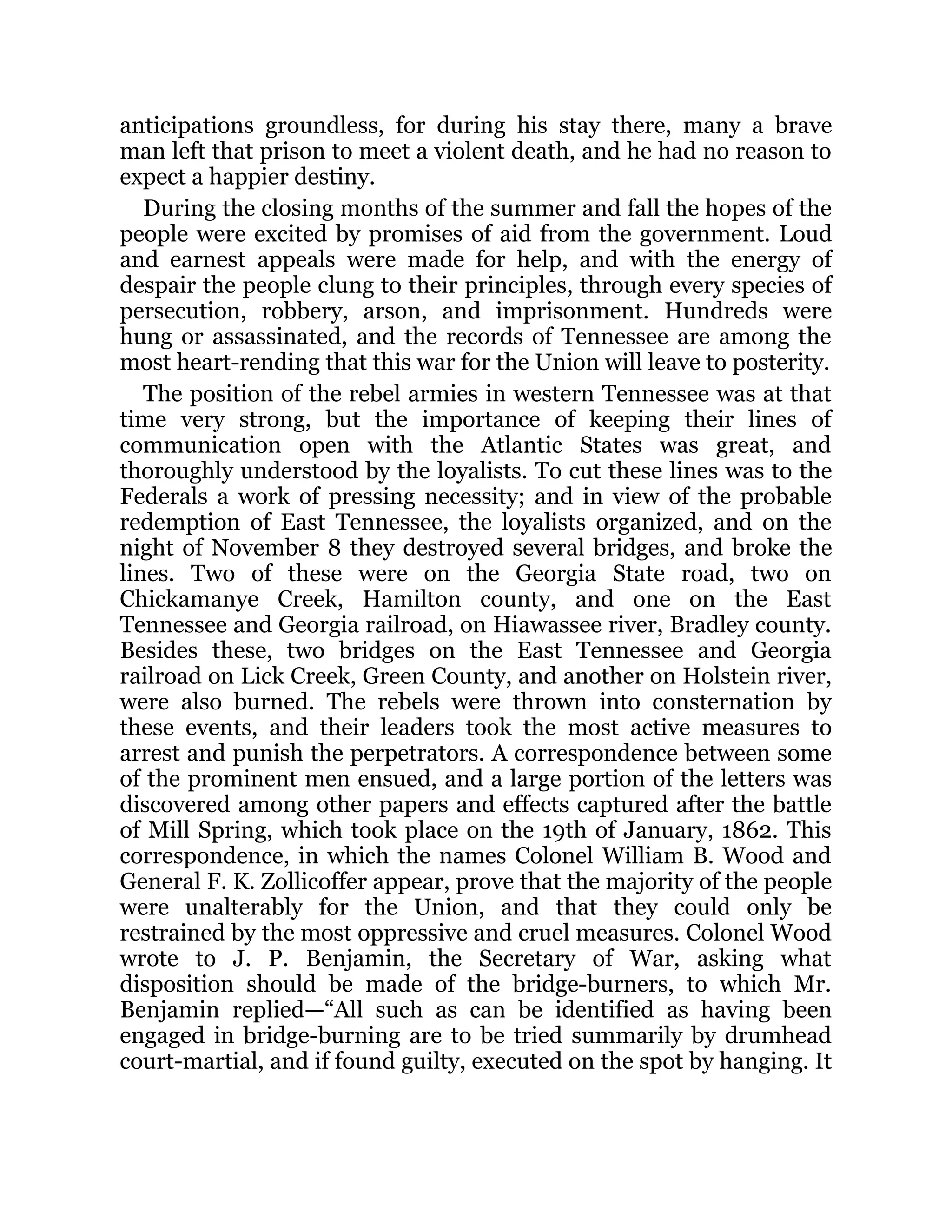 anticipations groundless, for during his stay there, many a brave man left that prison to meet a violent death, and he had no reason to expect a happier destiny. During the closing months of the summer and fall the hopes of the people were excited by promises of aid from the government. Loud and earnest appeals were made for help, and with the energy of despair the people clung to their principles, through every species of persecution, robbery, arson, and imprisonment. Hundreds were hung or assassinated, and the records of Tennessee are among the most heart-rending that this war for the Union will leave to posterity. The position of the rebel armies in western Tennessee was at that time very strong, but the importance of keeping their lines of communication open with the Atlantic States was great, and thoroughly understood by the loyalists. To cut these lines was to the Federals a work of pressing necessity; and in view of the probable redemption of East Tennessee, the loyalists organized, and on the night of November 8 they destroyed several bridges, and broke the lines. Two of these were on the Georgia State road, two on Chickamanye Creek, Hamilton county, and one on the East Tennessee and Georgia railroad, on Hiawassee river, Bradley county. Besides these, two bridges on the East Tennessee and Georgia railroad on Lick Creek, Green County, and another on Holstein river, were also burned. The rebels were thrown into consternation by these events, and their leaders took the most active measures to arrest and punish the perpetrators. A correspondence between some of the prominent men ensued, and a large portion of the letters was discovered among other papers and effects captured after the battle of Mill Spring, which took place on the 19th of January, 1862. This correspondence, in which the names Colonel William B. Wood and General F. K. Zollicoffer appear, prove that the majority of the people were unalterably for the Union, and that they could only be restrained by the most oppressive and cruel measures. Colonel Wood wrote to J. P. Benjamin, the Secretary of War, asking what disposition should be made of the bridge-burners, to which Mr. Benjamin replied—“All such as can be identified as having been engaged in bridge-burning are to be tried summarily by drumhead court-martial, and if found guilty, executed on the spot by hanging. It 