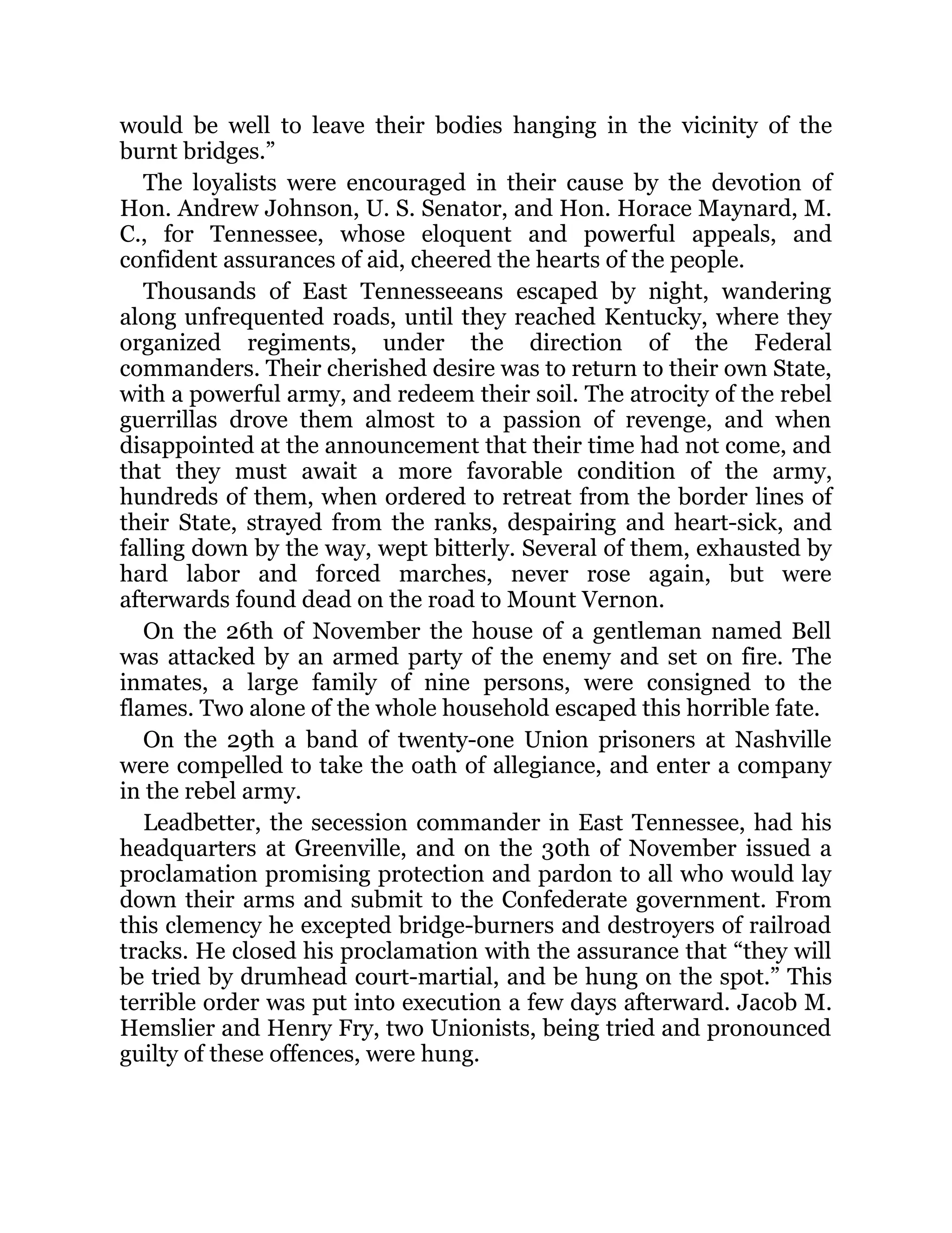 would be well to leave their bodies hanging in the vicinity of the burnt bridges.” The loyalists were encouraged in their cause by the devotion of Hon. Andrew Johnson, U. S. Senator, and Hon. Horace Maynard, M. C., for Tennessee, whose eloquent and powerful appeals, and confident assurances of aid, cheered the hearts of the people. Thousands of East Tennesseeans escaped by night, wandering along unfrequented roads, until they reached Kentucky, where they organized regiments, under the direction of the Federal commanders. Their cherished desire was to return to their own State, with a powerful army, and redeem their soil. The atrocity of the rebel guerrillas drove them almost to a passion of revenge, and when disappointed at the announcement that their time had not come, and that they must await a more favorable condition of the army, hundreds of them, when ordered to retreat from the border lines of their State, strayed from the ranks, despairing and heart-sick, and falling down by the way, wept bitterly. Several of them, exhausted by hard labor and forced marches, never rose again, but were afterwards found dead on the road to Mount Vernon. On the 26th of November the house of a gentleman named Bell was attacked by an armed party of the enemy and set on fire. The inmates, a large family of nine persons, were consigned to the flames. Two alone of the whole household escaped this horrible fate. On the 29th a band of twenty-one Union prisoners at Nashville were compelled to take the oath of allegiance, and enter a company in the rebel army. Leadbetter, the secession commander in East Tennessee, had his headquarters at Greenville, and on the 30th of November issued a proclamation promising protection and pardon to all who would lay down their arms and submit to the Confederate government. From this clemency he excepted bridge-burners and destroyers of railroad tracks. He closed his proclamation with the assurance that “they will be tried by drumhead court-martial, and be hung on the spot.” This terrible order was put into execution a few days afterward. Jacob M. Hemslier and Henry Fry, two Unionists, being tried and pronounced guilty of these offences, were hung. 