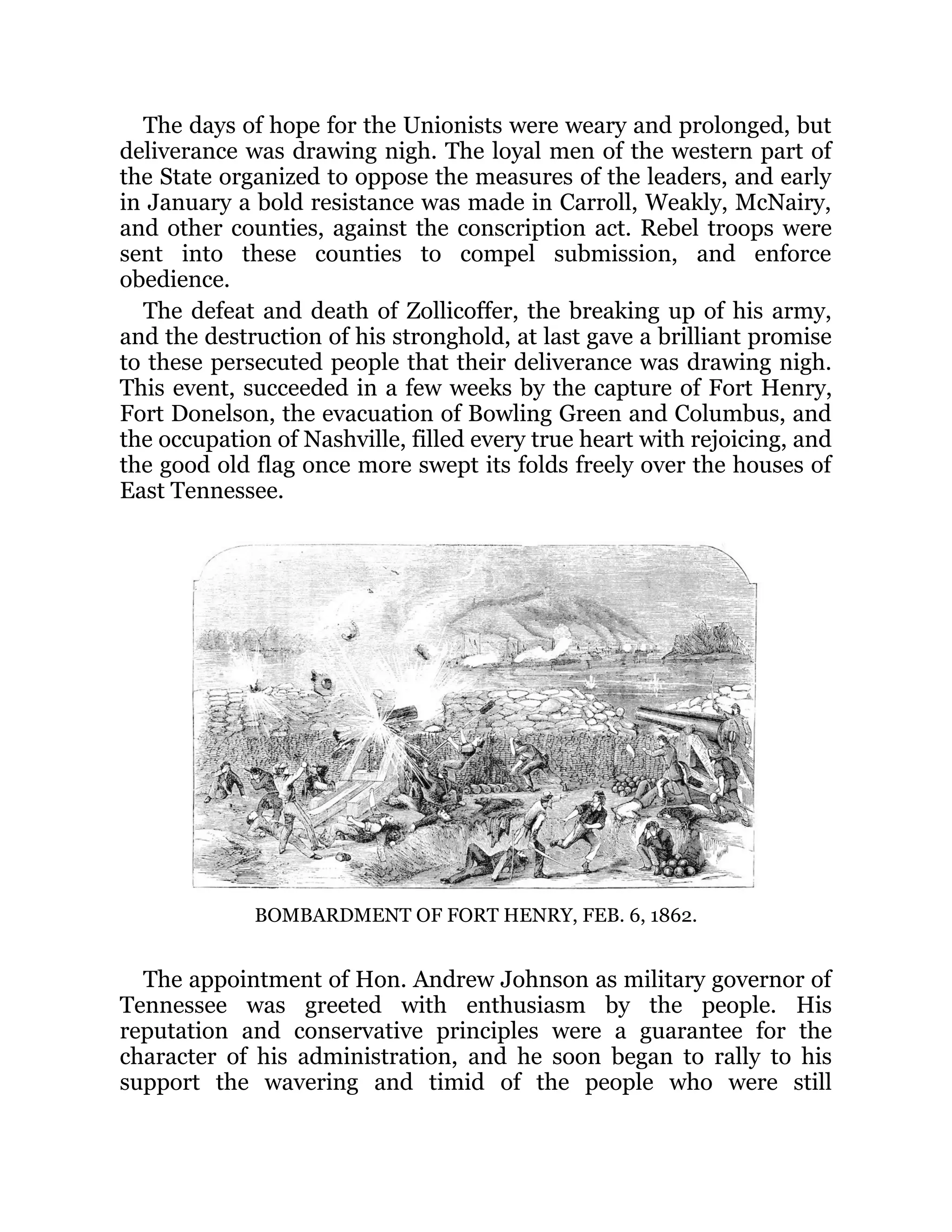 The days of hope for the Unionists were weary and prolonged, but deliverance was drawing nigh. The loyal men of the western part of the State organized to oppose the measures of the leaders, and early in January a bold resistance was made in Carroll, Weakly, McNairy, and other counties, against the conscription act. Rebel troops were sent into these counties to compel submission, and enforce obedience. The defeat and death of Zollicoffer, the breaking up of his army, and the destruction of his stronghold, at last gave a brilliant promise to these persecuted people that their deliverance was drawing nigh. This event, succeeded in a few weeks by the capture of Fort Henry, Fort Donelson, the evacuation of Bowling Green and Columbus, and the occupation of Nashville, filled every true heart with rejoicing, and the good old flag once more swept its folds freely over the houses of East Tennessee. BOMBARDMENT OF FORT HENRY, FEB. 6, 1862. The appointment of Hon. Andrew Johnson as military governor of Tennessee was greeted with enthusiasm by the people. His reputation and conservative principles were a guarantee for the character of his administration, and he soon began to rally to his support the wavering and timid of the people who were still 