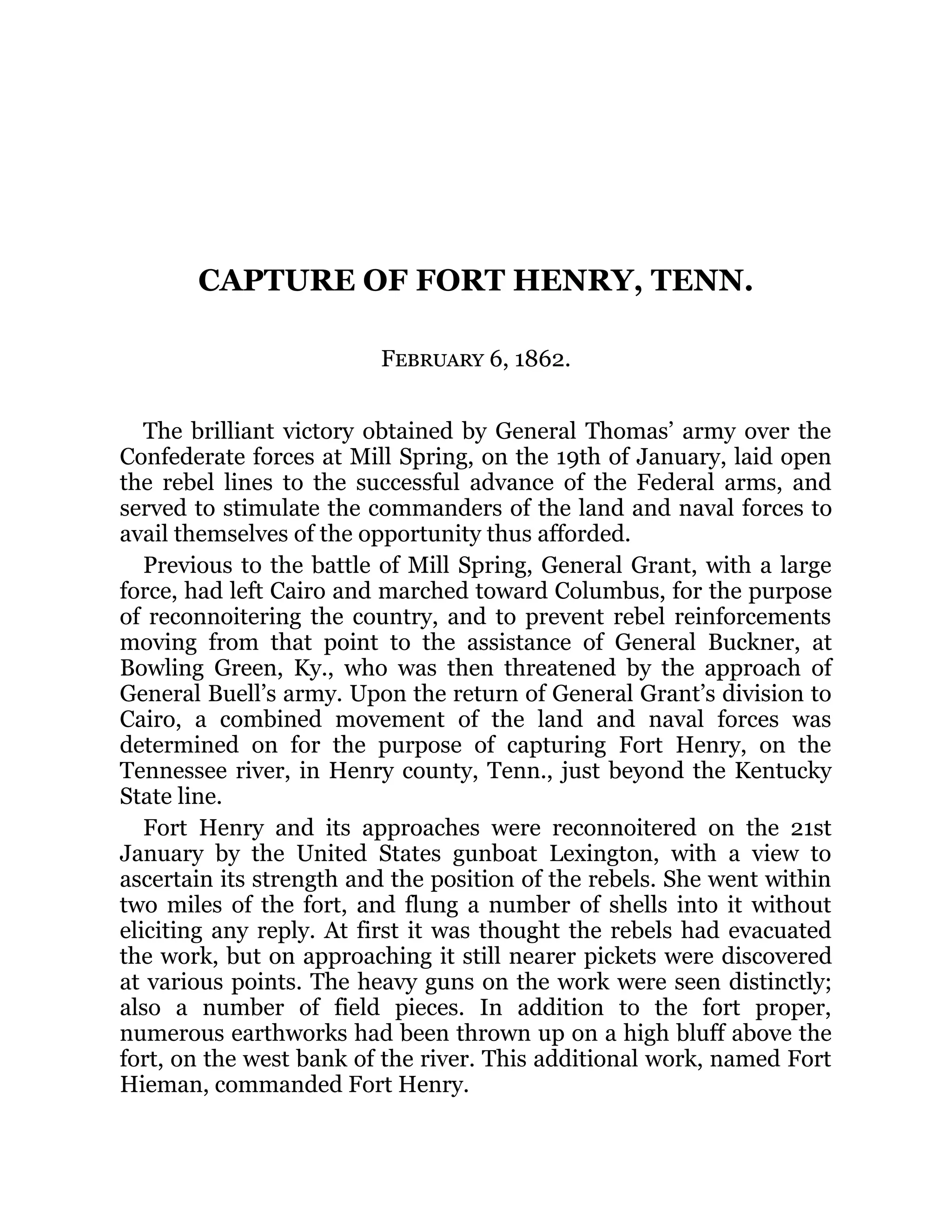 CAPTURE OF FORT HENRY, TENN. February 6, 1862. The brilliant victory obtained by General Thomas’ army over the Confederate forces at Mill Spring, on the 19th of January, laid open the rebel lines to the successful advance of the Federal arms, and served to stimulate the commanders of the land and naval forces to avail themselves of the opportunity thus afforded. Previous to the battle of Mill Spring, General Grant, with a large force, had left Cairo and marched toward Columbus, for the purpose of reconnoitering the country, and to prevent rebel reinforcements moving from that point to the assistance of General Buckner, at Bowling Green, Ky., who was then threatened by the approach of General Buell’s army. Upon the return of General Grant’s division to Cairo, a combined movement of the land and naval forces was determined on for the purpose of capturing Fort Henry, on the Tennessee river, in Henry county, Tenn., just beyond the Kentucky State line. Fort Henry and its approaches were reconnoitered on the 21st January by the United States gunboat Lexington, with a view to ascertain its strength and the position of the rebels. She went within two miles of the fort, and flung a number of shells into it without eliciting any reply. At first it was thought the rebels had evacuated the work, but on approaching it still nearer pickets were discovered at various points. The heavy guns on the work were seen distinctly; also a number of field pieces. In addition to the fort proper, numerous earthworks had been thrown up on a high bluff above the fort, on the west bank of the river. This additional work, named Fort Hieman, commanded Fort Henry. 