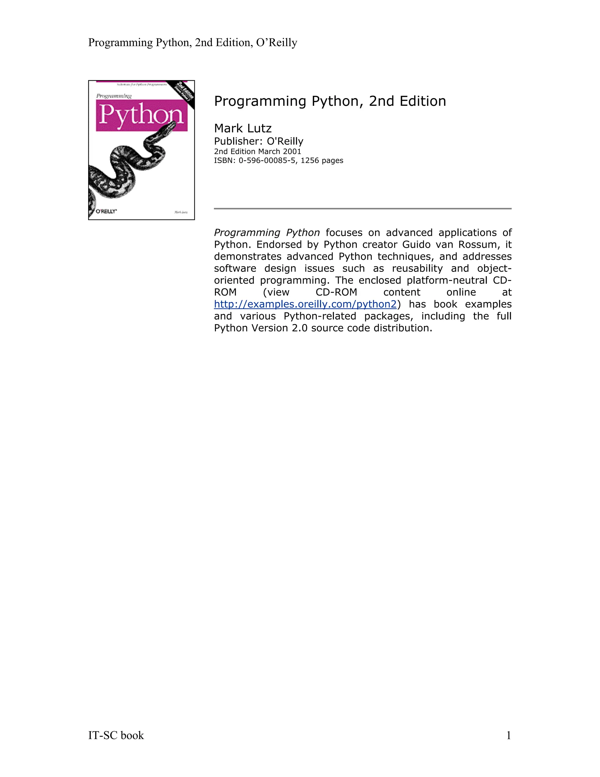 Programming Python, 2nd Edition, O’Reilly IT-SC book 1 Programming Python, 2nd Edition Mark Lutz Publisher: O'Reilly 2nd Edition March 2001 ISBN: 0-596-00085-5, 1256 pages Programming Python focuses on advanced applications of Python. Endorsed by Python creator Guido van Rossum, it demonstrates advanced Python techniques, and addresses software design issues such as reusability and object- oriented programming. The enclosed platform-neutral CD- ROM (view CD-ROM content online at http://examples.oreilly.com/python2) has book examples and various Python-related packages, including the full Python Version 2.0 source code distribution. 