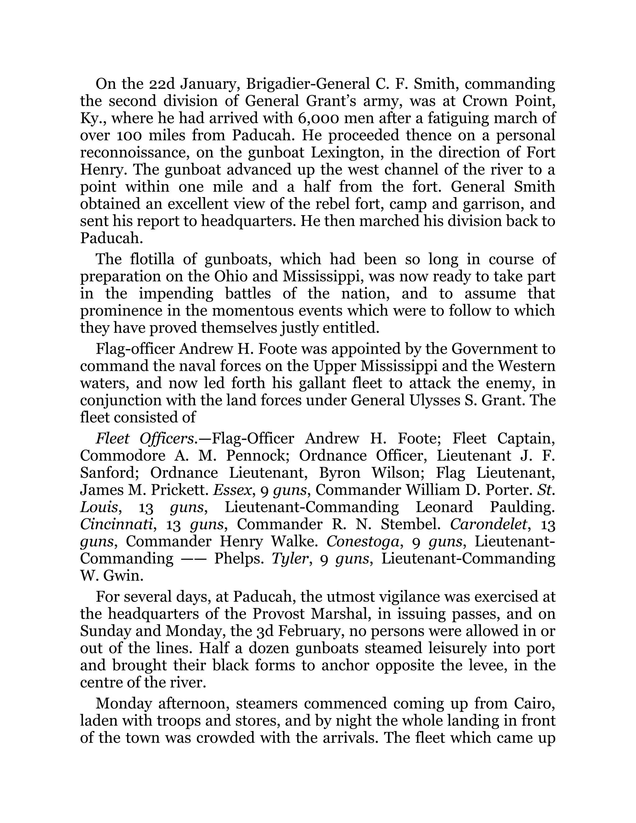 On the 22d January, Brigadier-General C. F. Smith, commanding the second division of General Grant’s army, was at Crown Point, Ky., where he had arrived with 6,000 men after a fatiguing march of over 100 miles from Paducah. He proceeded thence on a personal reconnoissance, on the gunboat Lexington, in the direction of Fort Henry. The gunboat advanced up the west channel of the river to a point within one mile and a half from the fort. General Smith obtained an excellent view of the rebel fort, camp and garrison, and sent his report to headquarters. He then marched his division back to Paducah. The flotilla of gunboats, which had been so long in course of preparation on the Ohio and Mississippi, was now ready to take part in the impending battles of the nation, and to assume that prominence in the momentous events which were to follow to which they have proved themselves justly entitled. Flag-officer Andrew H. Foote was appointed by the Government to command the naval forces on the Upper Mississippi and the Western waters, and now led forth his gallant fleet to attack the enemy, in conjunction with the land forces under General Ulysses S. Grant. The fleet consisted of Fleet Officers.—Flag-Officer Andrew H. Foote; Fleet Captain, Commodore A. M. Pennock; Ordnance Officer, Lieutenant J. F. Sanford; Ordnance Lieutenant, Byron Wilson; Flag Lieutenant, James M. Prickett. Essex, 9 guns, Commander William D. Porter. St. Louis, 13 guns, Lieutenant-Commanding Leonard Paulding. Cincinnati, 13 guns, Commander R. N. Stembel. Carondelet, 13 guns, Commander Henry Walke. Conestoga, 9 guns, Lieutenant- Commanding —— Phelps. Tyler, 9 guns, Lieutenant-Commanding W. Gwin. For several days, at Paducah, the utmost vigilance was exercised at the headquarters of the Provost Marshal, in issuing passes, and on Sunday and Monday, the 3d February, no persons were allowed in or out of the lines. Half a dozen gunboats steamed leisurely into port and brought their black forms to anchor opposite the levee, in the centre of the river. Monday afternoon, steamers commenced coming up from Cairo, laden with troops and stores, and by night the whole landing in front of the town was crowded with the arrivals. The fleet which came up 