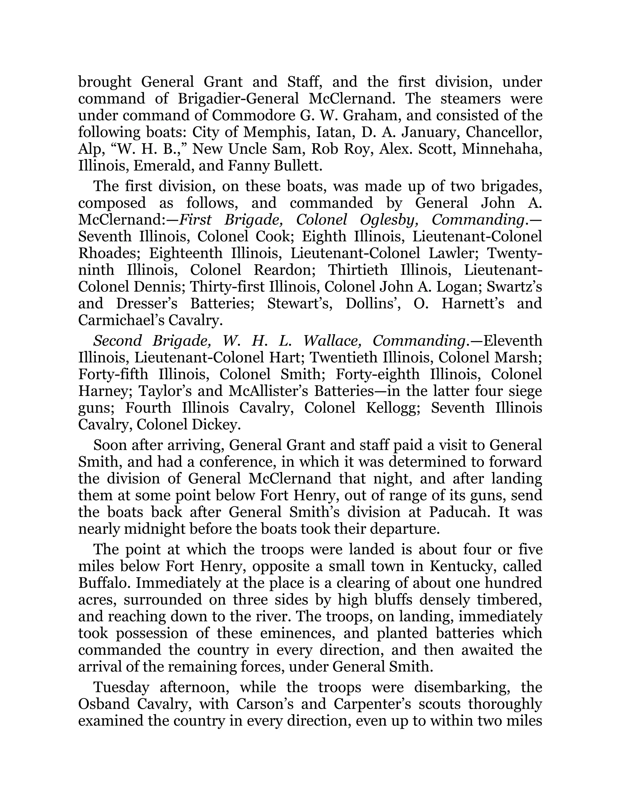 brought General Grant and Staff, and the first division, under command of Brigadier-General McClernand. The steamers were under command of Commodore G. W. Graham, and consisted of the following boats: City of Memphis, Iatan, D. A. January, Chancellor, Alp, “W. H. B.,” New Uncle Sam, Rob Roy, Alex. Scott, Minnehaha, Illinois, Emerald, and Fanny Bullett. The first division, on these boats, was made up of two brigades, composed as follows, and commanded by General John A. McClernand:—First Brigade, Colonel Oglesby, Commanding.— Seventh Illinois, Colonel Cook; Eighth Illinois, Lieutenant-Colonel Rhoades; Eighteenth Illinois, Lieutenant-Colonel Lawler; Twenty- ninth Illinois, Colonel Reardon; Thirtieth Illinois, Lieutenant- Colonel Dennis; Thirty-first Illinois, Colonel John A. Logan; Swartz’s and Dresser’s Batteries; Stewart’s, Dollins’, O. Harnett’s and Carmichael’s Cavalry. Second Brigade, W. H. L. Wallace, Commanding.—Eleventh Illinois, Lieutenant-Colonel Hart; Twentieth Illinois, Colonel Marsh; Forty-fifth Illinois, Colonel Smith; Forty-eighth Illinois, Colonel Harney; Taylor’s and McAllister’s Batteries—in the latter four siege guns; Fourth Illinois Cavalry, Colonel Kellogg; Seventh Illinois Cavalry, Colonel Dickey. Soon after arriving, General Grant and staff paid a visit to General Smith, and had a conference, in which it was determined to forward the division of General McClernand that night, and after landing them at some point below Fort Henry, out of range of its guns, send the boats back after General Smith’s division at Paducah. It was nearly midnight before the boats took their departure. The point at which the troops were landed is about four or five miles below Fort Henry, opposite a small town in Kentucky, called Buffalo. Immediately at the place is a clearing of about one hundred acres, surrounded on three sides by high bluffs densely timbered, and reaching down to the river. The troops, on landing, immediately took possession of these eminences, and planted batteries which commanded the country in every direction, and then awaited the arrival of the remaining forces, under General Smith. Tuesday afternoon, while the troops were disembarking, the Osband Cavalry, with Carson’s and Carpenter’s scouts thoroughly examined the country in every direction, even up to within two miles 
