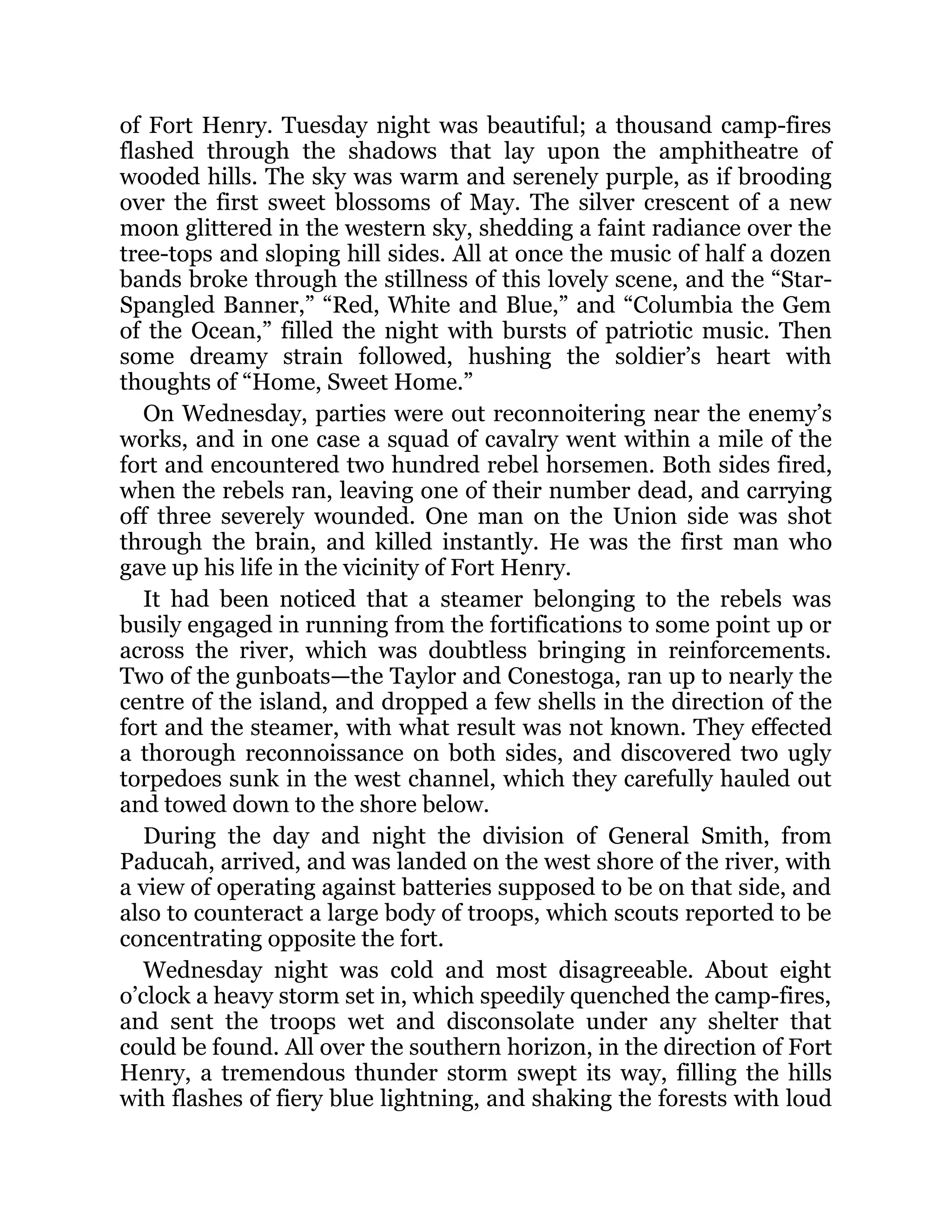 of Fort Henry. Tuesday night was beautiful; a thousand camp-fires flashed through the shadows that lay upon the amphitheatre of wooded hills. The sky was warm and serenely purple, as if brooding over the first sweet blossoms of May. The silver crescent of a new moon glittered in the western sky, shedding a faint radiance over the tree-tops and sloping hill sides. All at once the music of half a dozen bands broke through the stillness of this lovely scene, and the “Star- Spangled Banner,” “Red, White and Blue,” and “Columbia the Gem of the Ocean,” filled the night with bursts of patriotic music. Then some dreamy strain followed, hushing the soldier’s heart with thoughts of “Home, Sweet Home.” On Wednesday, parties were out reconnoitering near the enemy’s works, and in one case a squad of cavalry went within a mile of the fort and encountered two hundred rebel horsemen. Both sides fired, when the rebels ran, leaving one of their number dead, and carrying off three severely wounded. One man on the Union side was shot through the brain, and killed instantly. He was the first man who gave up his life in the vicinity of Fort Henry. It had been noticed that a steamer belonging to the rebels was busily engaged in running from the fortifications to some point up or across the river, which was doubtless bringing in reinforcements. Two of the gunboats—the Taylor and Conestoga, ran up to nearly the centre of the island, and dropped a few shells in the direction of the fort and the steamer, with what result was not known. They effected a thorough reconnoissance on both sides, and discovered two ugly torpedoes sunk in the west channel, which they carefully hauled out and towed down to the shore below. During the day and night the division of General Smith, from Paducah, arrived, and was landed on the west shore of the river, with a view of operating against batteries supposed to be on that side, and also to counteract a large body of troops, which scouts reported to be concentrating opposite the fort. Wednesday night was cold and most disagreeable. About eight o’clock a heavy storm set in, which speedily quenched the camp-fires, and sent the troops wet and disconsolate under any shelter that could be found. All over the southern horizon, in the direction of Fort Henry, a tremendous thunder storm swept its way, filling the hills with flashes of fiery blue lightning, and shaking the forests with loud 
