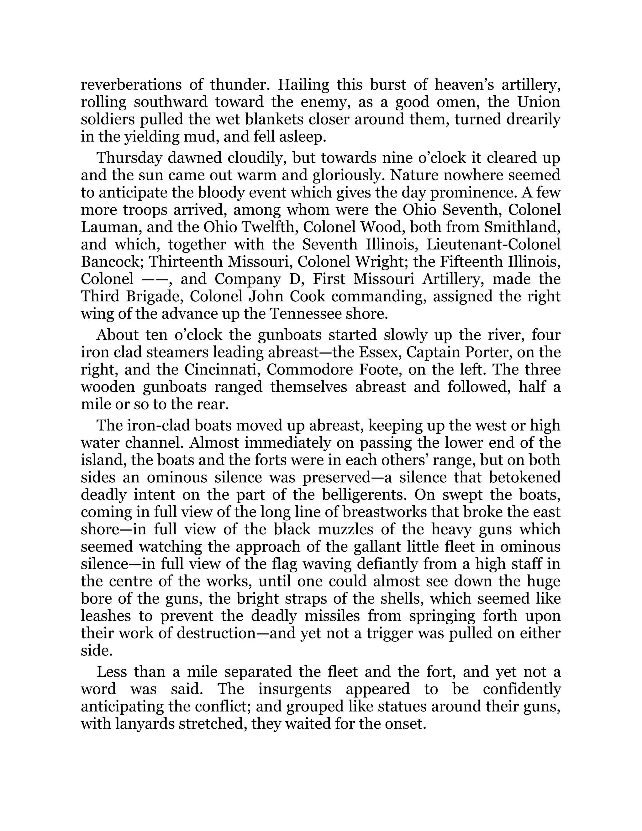 reverberations of thunder. Hailing this burst of heaven’s artillery, rolling southward toward the enemy, as a good omen, the Union soldiers pulled the wet blankets closer around them, turned drearily in the yielding mud, and fell asleep. Thursday dawned cloudily, but towards nine o’clock it cleared up and the sun came out warm and gloriously. Nature nowhere seemed to anticipate the bloody event which gives the day prominence. A few more troops arrived, among whom were the Ohio Seventh, Colonel Lauman, and the Ohio Twelfth, Colonel Wood, both from Smithland, and which, together with the Seventh Illinois, Lieutenant-Colonel Bancock; Thirteenth Missouri, Colonel Wright; the Fifteenth Illinois, Colonel ——, and Company D, First Missouri Artillery, made the Third Brigade, Colonel John Cook commanding, assigned the right wing of the advance up the Tennessee shore. About ten o’clock the gunboats started slowly up the river, four iron clad steamers leading abreast—the Essex, Captain Porter, on the right, and the Cincinnati, Commodore Foote, on the left. The three wooden gunboats ranged themselves abreast and followed, half a mile or so to the rear. The iron-clad boats moved up abreast, keeping up the west or high water channel. Almost immediately on passing the lower end of the island, the boats and the forts were in each others’ range, but on both sides an ominous silence was preserved—a silence that betokened deadly intent on the part of the belligerents. On swept the boats, coming in full view of the long line of breastworks that broke the east shore—in full view of the black muzzles of the heavy guns which seemed watching the approach of the gallant little fleet in ominous silence—in full view of the flag waving defiantly from a high staff in the centre of the works, until one could almost see down the huge bore of the guns, the bright straps of the shells, which seemed like leashes to prevent the deadly missiles from springing forth upon their work of destruction—and yet not a trigger was pulled on either side. Less than a mile separated the fleet and the fort, and yet not a word was said. The insurgents appeared to be confidently anticipating the conflict; and grouped like statues around their guns, with lanyards stretched, they waited for the onset. 