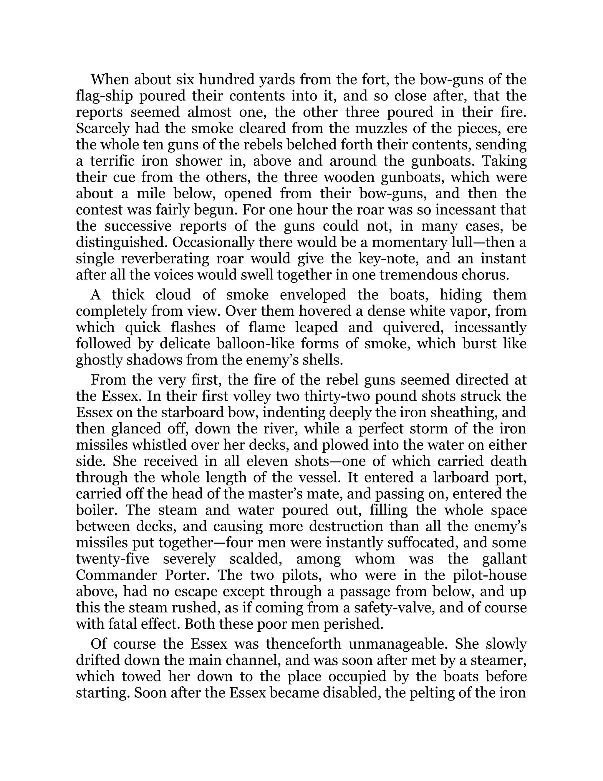 When about six hundred yards from the fort, the bow-guns of the flag-ship poured their contents into it, and so close after, that the reports seemed almost one, the other three poured in their fire. Scarcely had the smoke cleared from the muzzles of the pieces, ere the whole ten guns of the rebels belched forth their contents, sending a terrific iron shower in, above and around the gunboats. Taking their cue from the others, the three wooden gunboats, which were about a mile below, opened from their bow-guns, and then the contest was fairly begun. For one hour the roar was so incessant that the successive reports of the guns could not, in many cases, be distinguished. Occasionally there would be a momentary lull—then a single reverberating roar would give the key-note, and an instant after all the voices would swell together in one tremendous chorus. A thick cloud of smoke enveloped the boats, hiding them completely from view. Over them hovered a dense white vapor, from which quick flashes of flame leaped and quivered, incessantly followed by delicate balloon-like forms of smoke, which burst like ghostly shadows from the enemy’s shells. From the very first, the fire of the rebel guns seemed directed at the Essex. In their first volley two thirty-two pound shots struck the Essex on the starboard bow, indenting deeply the iron sheathing, and then glanced off, down the river, while a perfect storm of the iron missiles whistled over her decks, and plowed into the water on either side. She received in all eleven shots—one of which carried death through the whole length of the vessel. It entered a larboard port, carried off the head of the master’s mate, and passing on, entered the boiler. The steam and water poured out, filling the whole space between decks, and causing more destruction than all the enemy’s missiles put together—four men were instantly suffocated, and some twenty-five severely scalded, among whom was the gallant Commander Porter. The two pilots, who were in the pilot-house above, had no escape except through a passage from below, and up this the steam rushed, as if coming from a safety-valve, and of course with fatal effect. Both these poor men perished. Of course the Essex was thenceforth unmanageable. She slowly drifted down the main channel, and was soon after met by a steamer, which towed her down to the place occupied by the boats before starting. Soon after the Essex became disabled, the pelting of the iron 