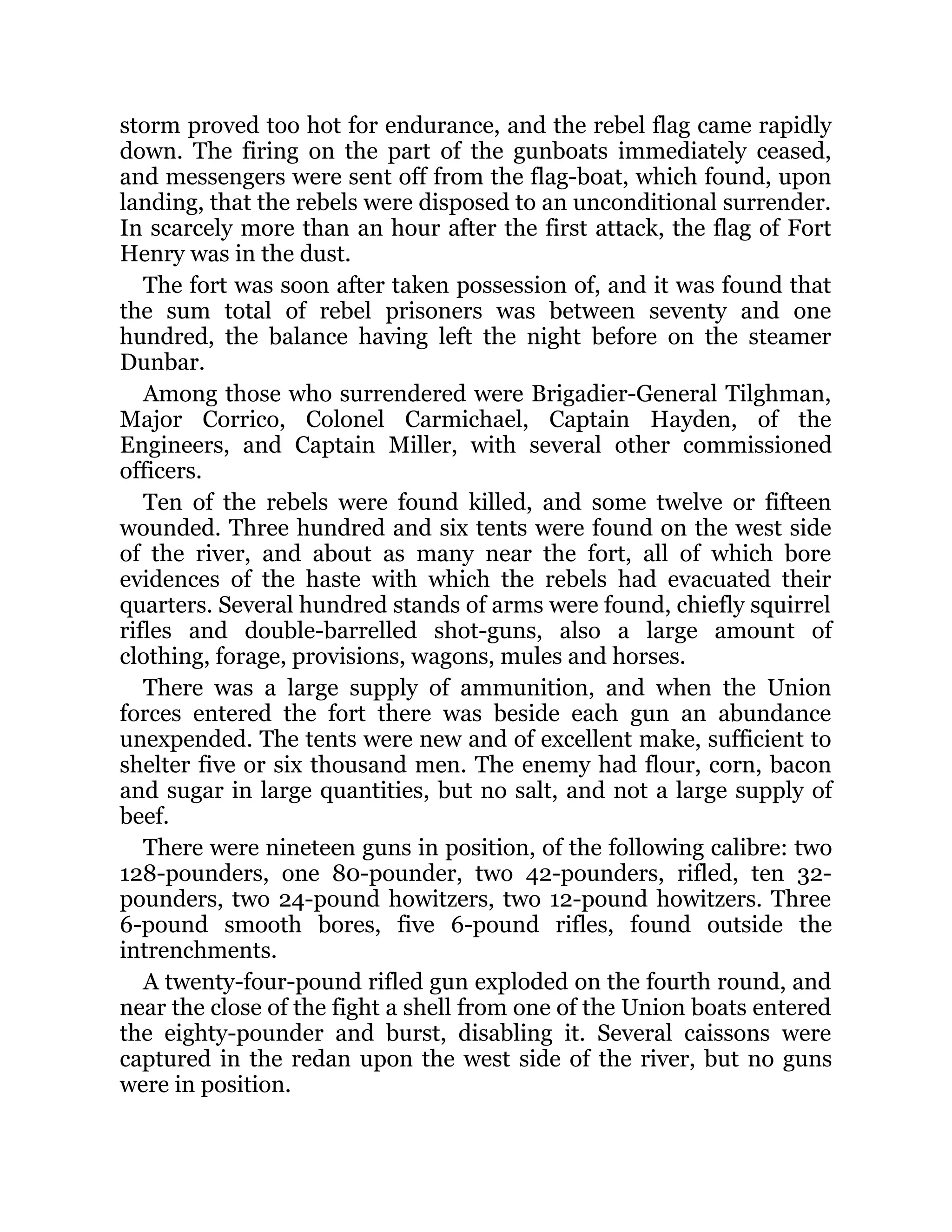storm proved too hot for endurance, and the rebel flag came rapidly down. The firing on the part of the gunboats immediately ceased, and messengers were sent off from the flag-boat, which found, upon landing, that the rebels were disposed to an unconditional surrender. In scarcely more than an hour after the first attack, the flag of Fort Henry was in the dust. The fort was soon after taken possession of, and it was found that the sum total of rebel prisoners was between seventy and one hundred, the balance having left the night before on the steamer Dunbar. Among those who surrendered were Brigadier-General Tilghman, Major Corrico, Colonel Carmichael, Captain Hayden, of the Engineers, and Captain Miller, with several other commissioned officers. Ten of the rebels were found killed, and some twelve or fifteen wounded. Three hundred and six tents were found on the west side of the river, and about as many near the fort, all of which bore evidences of the haste with which the rebels had evacuated their quarters. Several hundred stands of arms were found, chiefly squirrel rifles and double-barrelled shot-guns, also a large amount of clothing, forage, provisions, wagons, mules and horses. There was a large supply of ammunition, and when the Union forces entered the fort there was beside each gun an abundance unexpended. The tents were new and of excellent make, sufficient to shelter five or six thousand men. The enemy had flour, corn, bacon and sugar in large quantities, but no salt, and not a large supply of beef. There were nineteen guns in position, of the following calibre: two 128-pounders, one 80-pounder, two 42-pounders, rifled, ten 32- pounders, two 24-pound howitzers, two 12-pound howitzers. Three 6-pound smooth bores, five 6-pound rifles, found outside the intrenchments. A twenty-four-pound rifled gun exploded on the fourth round, and near the close of the fight a shell from one of the Union boats entered the eighty-pounder and burst, disabling it. Several caissons were captured in the redan upon the west side of the river, but no guns were in position. 