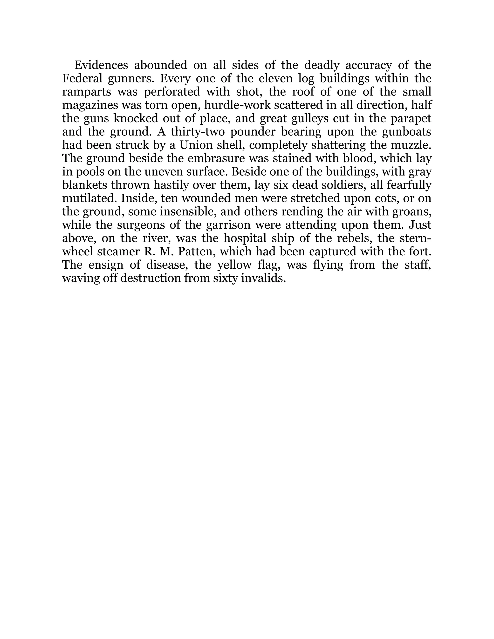 Evidences abounded on all sides of the deadly accuracy of the Federal gunners. Every one of the eleven log buildings within the ramparts was perforated with shot, the roof of one of the small magazines was torn open, hurdle-work scattered in all direction, half the guns knocked out of place, and great gulleys cut in the parapet and the ground. A thirty-two pounder bearing upon the gunboats had been struck by a Union shell, completely shattering the muzzle. The ground beside the embrasure was stained with blood, which lay in pools on the uneven surface. Beside one of the buildings, with gray blankets thrown hastily over them, lay six dead soldiers, all fearfully mutilated. Inside, ten wounded men were stretched upon cots, or on the ground, some insensible, and others rending the air with groans, while the surgeons of the garrison were attending upon them. Just above, on the river, was the hospital ship of the rebels, the stern- wheel steamer R. M. Patten, which had been captured with the fort. The ensign of disease, the yellow flag, was flying from the staff, waving off destruction from sixty invalids. 