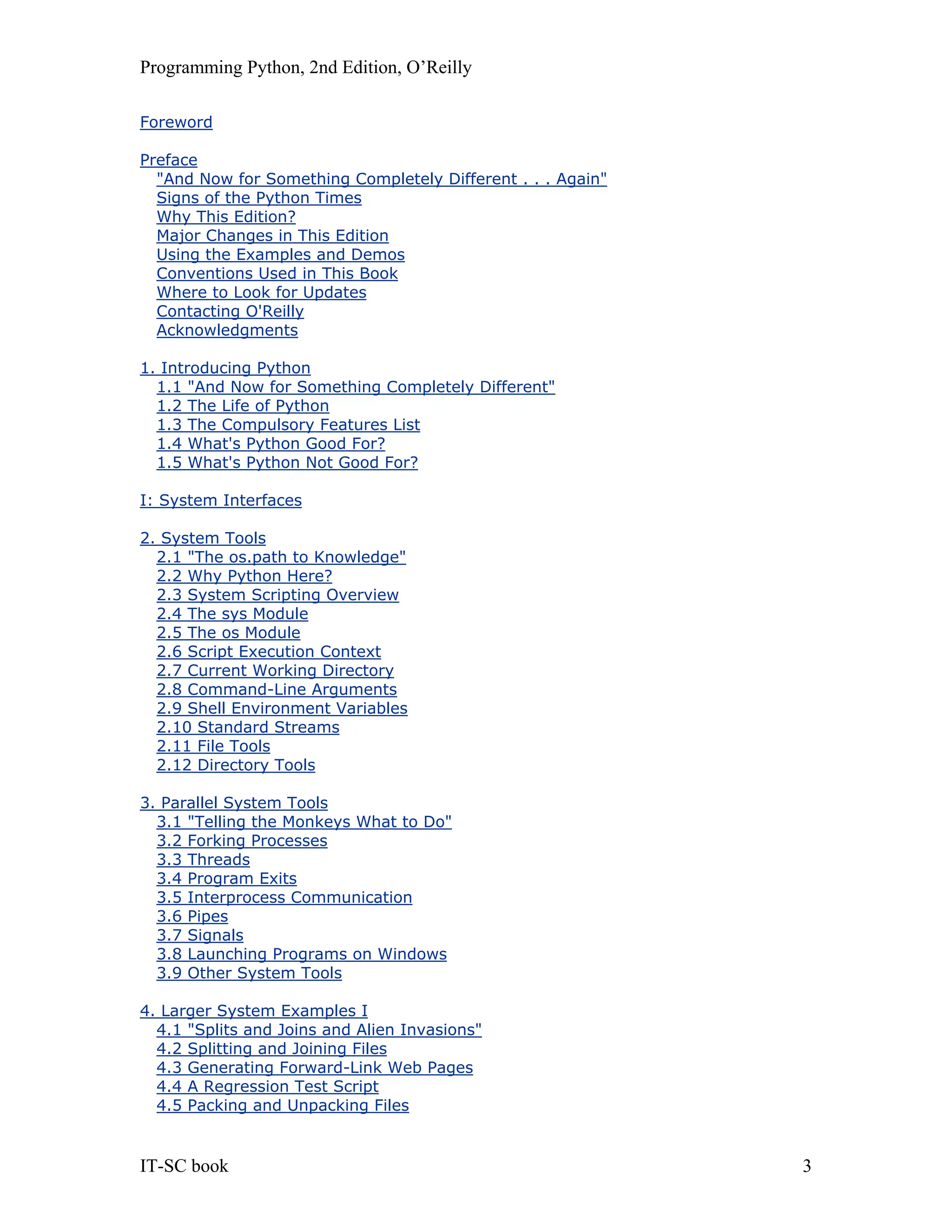 Programming Python, 2nd Edition, O’Reilly IT-SC book 3 Foreword Preface "And Now for Something Completely Different . . . Again" Signs of the Python Times Why This Edition? Major Changes in This Edition Using the Examples and Demos Conventions Used in This Book Where to Look for Updates Contacting O'Reilly Acknowledgments 1. Introducing Python 1.1 "And Now for Something Completely Different" 1.2 The Life of Python 1.3 The Compulsory Features List 1.4 What's Python Good For? 1.5 What's Python Not Good For? I: System Interfaces 2. System Tools 2.1 "The os.path to Knowledge" 2.2 Why Python Here? 2.3 System Scripting Overview 2.4 The sys Module 2.5 The os Module 2.6 Script Execution Context 2.7 Current Working Directory 2.8 Command-Line Arguments 2.9 Shell Environment Variables 2.10 Standard Streams 2.11 File Tools 2.12 Directory Tools 3. Parallel System Tools 3.1 "Telling the Monkeys What to Do" 3.2 Forking Processes 3.3 Threads 3.4 Program Exits 3.5 Interprocess Communication 3.6 Pipes 3.7 Signals 3.8 Launching Programs on Windows 3.9 Other System Tools 4. Larger System Examples I 4.1 "Splits and Joins and Alien Invasions" 4.2 Splitting and Joining Files 4.3 Generating Forward-Link Web Pages 4.4 A Regression Test Script 4.5 Packing and Unpacking Files 