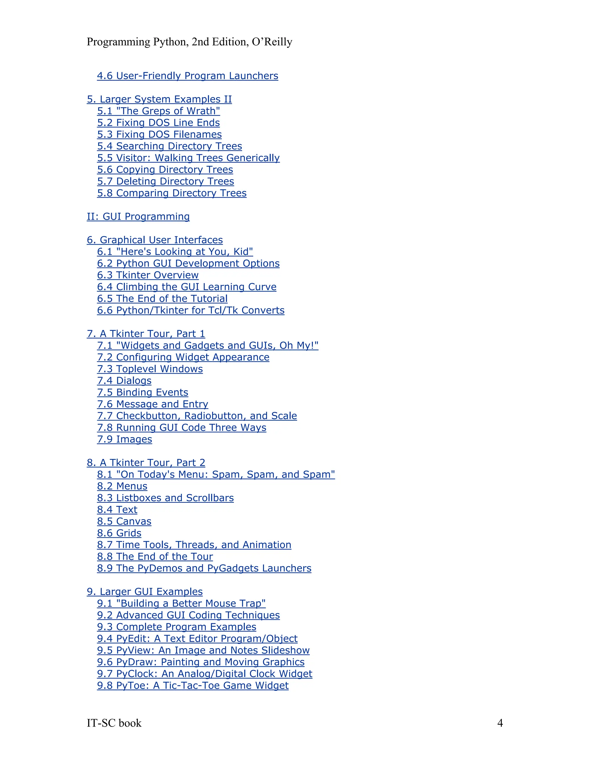 Programming Python, 2nd Edition, O’Reilly IT-SC book 4 4.6 User-Friendly Program Launchers 5. Larger System Examples II 5.1 "The Greps of Wrath" 5.2 Fixing DOS Line Ends 5.3 Fixing DOS Filenames 5.4 Searching Directory Trees 5.5 Visitor: Walking Trees Generically 5.6 Copying Directory Trees 5.7 Deleting Directory Trees 5.8 Comparing Directory Trees II: GUI Programming 6. Graphical User Interfaces 6.1 "Here's Looking at You, Kid" 6.2 Python GUI Development Options 6.3 Tkinter Overview 6.4 Climbing the GUI Learning Curve 6.5 The End of the Tutorial 6.6 Python/Tkinter for Tcl/Tk Converts 7. A Tkinter Tour, Part 1 7.1 "Widgets and Gadgets and GUIs, Oh My!" 7.2 Configuring Widget Appearance 7.3 Toplevel Windows 7.4 Dialogs 7.5 Binding Events 7.6 Message and Entry 7.7 Checkbutton, Radiobutton, and Scale 7.8 Running GUI Code Three Ways 7.9 Images 8. A Tkinter Tour, Part 2 8.1 "On Today's Menu: Spam, Spam, and Spam" 8.2 Menus 8.3 Listboxes and Scrollbars 8.4 Text 8.5 Canvas 8.6 Grids 8.7 Time Tools, Threads, and Animation 8.8 The End of the Tour 8.9 The PyDemos and PyGadgets Launchers 9. Larger GUI Examples 9.1 "Building a Better Mouse Trap" 9.2 Advanced GUI Coding Techniques 9.3 Complete Program Examples 9.4 PyEdit: A Text Editor Program/Object 9.5 PyView: An Image and Notes Slideshow 9.6 PyDraw: Painting and Moving Graphics 9.7 PyClock: An Analog/Digital Clock Widget 9.8 PyToe: A Tic-Tac-Toe Game Widget 