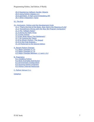 Programming Python, 2nd Edition, O’Reilly
IT-SC book 7
20.4 Registering Callback Handler Objects
20.5 Using Python Classes in C
20.6 ppembed: A High-Level Embedding API
20.7 Other Integration Topics
VI: The End
21. Conclusion: Python and the Development Cycle
21.1 "That's the End of the Book, Now Here's the Meaning of Life"
21.2 "Something's Wrong with the Way We Program Computers"
21.3 The "Gilligan Factor"
21.4 Doing the Right Thing
21.5 Enter Python
21.6 But What About That Bottleneck?
21.7 On Sinking the Titanic
21.8 So What's Python: The Sequel
21.9 In the Final Analysis...
21.10 Postscript to the Second Edition
A. Recent Python Changes
A.1 Major Changes in 2.0
A.2 Major Changes in 1.6
A.3 Major Changes Between 1.3 and 1.5.2
B. Pragmatics
B.1 Installing Python
B.2 Book Examples Distribution
B.3 Environment Configuration
B.4 Running Python Programs
B.5 Python Internet Resources
C. Python Versus C++
Colophon
 