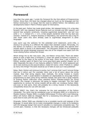 Programming Python, 2nd Edition, O’Reilly
IT-SC book 8
Foreword
Less than five years ago, I wrote the Foreword for the first edition of Programming
Python. Since then, the book has changed about as much as the language and the
Python community! I no longer feel the need to defend Python: the statistics and
developments listed in Mark's Preface speak for themselves.
In the past year, Python has made great strides. We released Python 2.0, a big step
forward, with new standard library features such as Unicode and XML support, and
several new syntactic constructs, including augmented assignment: you can now
write x += 1 instead of x = x+1. A few people wondered what the big deal was
(answer: instead of x, imagine dict[key] or list[index]), but overall this was a big hit
with those users who were already used to augmented assignment in other
languages.
Less warm was the welcome for the extended print statement, print>>file, a
shortcut for printing to a different file object than standard output. Personally, it's
the Python 2.0 feature I use most frequently, but most people who opened their
mouths about it found it an abomination. The discussion thread on the newsgroup
berating this simple language extension was one of the longest ever-apart from the
never-ending Python versus Perl thread.
Which brings me to the next topic. (No, not Python versus Perl. There are better
places to pick a fight than a Foreword.) I mean the speed of Python's evolution, a
topic dear to the heart of the author of this book. Every time I add a feature to
Python, another patch of Mark's hair turns gray-there goes another chapter out of
date! Especially the slew of new features added to Python 2.0, which appeared just
as he was working on this second edition, made him worry: what if Python 2.1 added
as many new things? The book would be out of date as soon as it was published!
Relax, Mark. Python will continue to evolve, but I promise that I won't remove things
that are in active use! For example, there was a lot of worry about the string
module. Now that string objects have methods, the string module is mostly
redundant. I wish I could declare it obsolete (or deprecated) to encourage Python
programmers to start using string methods instead. But given that a large majority
of existing Python code-even many standard library modules-imports the string
module, this change is obviously not going to happen overnight. The first likely
opportunity to remove the string module will be when we introduce Python 3000;
and even at that point, there will probably be a string module in the backwards
compatibility library for use with old code.
Python 3000?! Yes, that's the nickname for the next generation of the Python
interpreter. The name may be considered a pun on Windows 2000, or a reference to
Mystery Science Theater 3000, a suitably Pythonesque TV show with a cult following.
When will Python 3000 be released? Not for a loooooong time-although you won't
quite have to wait until the year 3000.
Originally, Python 3000 was intended to be a complete rewrite and redesign of the
language. It would allow me to make incompatible changes in order to fix problems
with the language design that weren't solvable in a backwards compatible way. The
current plan, however, is that the necessary changes will be introduced gradually
 