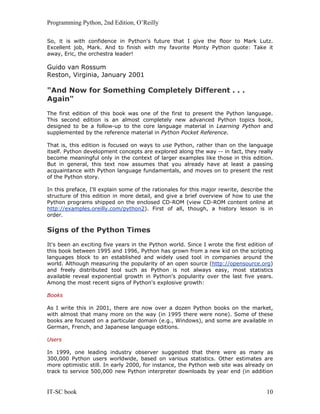 Programming Python, 2nd Edition, O’Reilly
IT-SC book 10
So, it is with confidence in Python's future that I give the floor to Mark Lutz.
Excellent job, Mark. And to finish with my favorite Monty Python quote: Take it
away, Eric, the orchestra leader!
Guido van Rossum
Reston, Virginia, January 2001
"And Now for Something Completely Different . . .
Again"
The first edition of this book was one of the first to present the Python language.
This second edition is an almost completely new advanced Python topics book,
designed to be a follow-up to the core language material in Learning Python and
supplemented by the reference material in Python Pocket Reference.
That is, this edition is focused on ways to use Python, rather than on the language
itself. Python development concepts are explored along the way -- in fact, they really
become meaningful only in the context of larger examples like those in this edition.
But in general, this text now assumes that you already have at least a passing
acquaintance with Python language fundamentals, and moves on to present the rest
of the Python story.
In this preface, I'll explain some of the rationales for this major rewrite, describe the
structure of this edition in more detail, and give a brief overview of how to use the
Python programs shipped on the enclosed CD-ROM (view CD-ROM content online at
http://examples.oreilly.com/python2). First of all, though, a history lesson is in
order.
Signs of the Python Times
It's been an exciting five years in the Python world. Since I wrote the first edition of
this book between 1995 and 1996, Python has grown from a new kid on the scripting
languages block to an established and widely used tool in companies around the
world. Although measuring the popularity of an open source (http://opensource.org)
and freely distributed tool such as Python is not always easy, most statistics
available reveal exponential growth in Python's popularity over the last five years.
Among the most recent signs of Python's explosive growth:
Books
As I write this in 2001, there are now over a dozen Python books on the market,
with almost that many more on the way (in 1995 there were none). Some of these
books are focused on a particular domain (e.g., Windows), and some are available in
German, French, and Japanese language editions.
Users
In 1999, one leading industry observer suggested that there were as many as
300,000 Python users worldwide, based on various statistics. Other estimates are
more optimistic still. In early 2000, for instance, the Python web site was already on
track to service 500,000 new Python interpreter downloads by year end (in addition
 