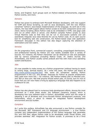Programming Python, 2nd Edition, O’Reilly
IT-SC book 12
Korea, and England. Such groups work on Python-related enhancements, organize
Python events, and more.
Domains
Python has grown to embrace both Microsoft Windows developers, with new support
for COM and Active Scripting, as well as Java developers, with the new JPython
(renamed "Jython") Java-based implementation of the language. As we'll see in this
edition, the new COM support allows Python scripts to be both component server and
client; Active Scripting allows Python code to be embedded in HTML web page code
and run on either client or server; and JPython compiles Python scripts to Java
Virtual Machine code so that they can be run in Java-aware systems and can
seamlessly integrate Java class libraries for use by Python code. As an open source
tool for simplifying web site construction, the Python-based Zope web application
framework discussed in this edition has also begun capturing the attention of
webmasters and CGI coders.
Services
On the pragmatics front, commercial support, consulting, prepackaged distributions,
and professional training for Python are now readily available from a variety of
sources. For instance, the Python interpreter can be obtained on CDs and packages
sold by various companies (including Walnut Creek, Dr. Dobb's Journal, and
ActiveState), and Python usually comes prebuilt and free with most Linux operating
system distributions.
Jobs
It's now possible to make money as a Python programmer (without having to resort
to writing large, seminal books). As I write this book, the Python job board at
http://www.python.org/Jobs.html lists some 60 companies seeking Python
programmers in the U.S. and abroad. Searches for Python at popular employment
sites yield even more hits -- for instance, 285 Python-related jobs on Monster.com,
and 369 on dice.com. Not that anyone should switch jobs, of course, but it's nice to
know that you can now make a living by applying a language that also happens to be
a pleasure to use.
Tools
Python has also played host to numerous tools development efforts. Among the most
prominent as I write these words: the Software Carpentry project, which is
developing new core software tools in Python; ActiveState, which ison the verge of
releasing a set of Windows and Linux-focused Python development products; and
PythonWare, which is about to release an integrated Python development
environment and GUI builder.
Compilers
As I write this preface, ActiveState has also announced a new Python compiler for
the Microsoft .NET framework and C# language environment -- a true Python
compiler and independent implementation of the Python language that generates
DLL and EXE files, allows Python code to be developed under Visual Studio, and
provides seamless .NET integration for Python scripts. It promises to be a third
 