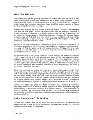 Programming Python, 2nd Edition, O’Reilly
IT-SC book 14
Why This Edition?
One consequence of the growing popularity of Python has been an influx of new
users, programming styles, and applications, all of which have conspired to make
parts of the first edition of this book prime for updates. Python itself has changed in
smaller ways, but important extensions have simplified various aspects of Python
development and merit new coverage.
Perhaps most relevant for this edition is that the Python "audience" has changed.
Over the last five years, Python has transitioned from an emerging language of
interest primarily to pioneers to a widely accepted tool used by programmers for
day-to-day development tasks. This edition has been refocused for this new Python
audience. You will find that it is now more of a nuts-and-bolts text, geared less
toward introducing and popularizing the language than to showing how to apply it for
realistically scaled programming tasks.
Because of the breadth of change, this edition is something of an entirely new book.
To readers who enjoyed the first edition, I would like to express my gratitude, and I
hope you will find the same spirit in this second edition. Although this is a major
rewrite, I have tried to retain as much of the original book's material and flavor as
possible (especially the jokes :-).
Since writing the first edition five years ago, I have also had the opportunity to teach
Python classes in the U.S. and abroad, and some of the new examples reflect
feedback garnered from these training sessions. The new application domain
examples reflect common interests and queries of both myself and my students.
Teaching Python to workers in the trenches, many of whom are now compelled to
use Python on the job, also inspired a new level of practicality that you will notice in
this edition's examples and topics.
Other new examples are simply the result of my having fun programming Python.
Yes, fun; I firmly believe that one of Python's greatest intangible assets is its ability
both to kindle the excitement of programming among newcomers, and to rekindle
the excitement among those who have toiled for years with more demanding tools.
As we will see in this edition, Python makes it incredibly easy to play with advanced
but practical tools such as threads, sockets, GUIs, web sites, and OOP -- areas that
can be both tedious and daunting in traditional compiled languages like C and C++.
Frankly, even after eight years as a bona fide Pythonista, I still find programming
most enjoyable when it is done in Python. Python is a wildly productive language,
and witnessing its application first-hand is an aesthetic delight. I hope this edition, as
much as the first, will demonstrate how to reap Python's productivity benefits and
communicate some of the satisfaction and excitement found in a rapid-development
tool such as Python.
Major Changes in This Edition
The best way to get a feel for any book is to read it, of course. But especially for
people who are familiar with the first edition, the next few sections go into more
detail about what is new in this edition.
 