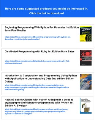 Here are some suggested products you might be interested in.
Click the link to download
Beginning Programming With Python For Dummies 1st Edition
John Paul Mueller
https://ebookfinal.com/download/beginning-programming-with-python-for-
dummies-1st-edition-john-paul-mueller/
Distributed Programming with Ruby 1st Edition Mark Bates
https://ebookfinal.com/download/distributed-programming-with-ruby-1st-
edition-mark-bates/
Introduction to Computation and Programming Using Python
with Application to Understanding Data 2nd edition Edition
Guttag
https://ebookfinal.com/download/introduction-to-computation-and-
programming-using-python-with-application-to-understanding-data-2nd-
edition-edition-guttag/
Hacking Secret Ciphers with Python A beginner s guide to
cryptography and computer programming with Python 1st
Edition Al Sweigart
https://ebookfinal.com/download/hacking-secret-ciphers-with-python-a-
beginner-s-guide-to-cryptography-and-computer-programming-with-
python-1st-edition-al-sweigart/
 