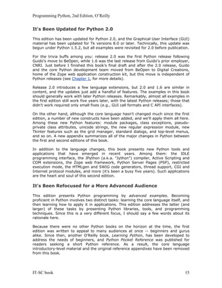 Programming Python, 2nd Edition, O’Reilly
IT-SC book 15
It's Been Updated for Python 2.0
This edition has been updated for Python 2.0, and the Graphical User Interface (GUI)
material has been updated for Tk versions 8.0 or later. Technically, this update was
begun under Python 1.5.2, but all examples were revisited for 2.0 before publication.
For the trivia buffs among you: release 2.0 was the first Python release following
Guido's move to BeOpen, while 1.6 was the last release from Guido's prior employer,
CNRI. Just before I finished this book's final draft and after the 2.0 release, Guido
and the core Python development team moved from BeOpen to Digital Creations,
home of the Zope web application construction kit, but this move is independent of
Python releases (see Chapter 1, for more details).
Release 2.0 introduces a few language extensions, but 2.0 and 1.6 are similar in
content, and the updates just add a handful of features. The examples in this book
should generally work with later Python releases. Remarkably, almost all examples in
the first edition still work five years later, with the latest Python releases; those that
didn't work required only small fixes (e.g., GUI call formats and C API interfaces).
On the other hand, although the core language hasn't changed much since the first
edition, a number of new constructs have been added, and we'll apply them all here.
Among these new Python features: module packages, class exceptions, pseudo-
private class attributes, unicode strings, the new regular expression module, new
Tkinter features such as the grid manager, standard dialogs, and top-level menus,
and so on. A new appendix summarizes all of the major changes in Python between
the first and second editions of this book.
In addition to the language changes, this book presents new Python tools and
applications that have emerged in recent years. Among them: the IDLE
programming interface, the JPython (a.k.a. "Jython") compiler, Active Scripting and
COM extensions, the Zope web framework, Python Server Pages (PSP), restricted
execution mode, the HTMLgen and SWIG code generators, thread support, CGI and
Internet protocol modules, and more (it's been a busy five years). Such applications
are the heart and soul of this second edition.
It's Been Refocused for a More Advanced Audience
This edition presents Python programming by advanced examples. Becoming
proficient in Python involves two distinct tasks: learning the core language itself, and
then learning how to apply it in applications. This edition addresses the latter (and
larger) of these tasks by presenting Python libraries, tools, and programming
techniques. Since this is a very different focus, I should say a few words about its
rationale here.
Because there were no other Python books on the horizon at the time, the first
edition was written to appeal to many audiences at once -- beginners and gurus
alike. Since then, another O'Reilly book, Learning Python, has been developed to
address the needs of beginners, and Python Pocket Reference was published for
readers seeking a short Python reference. As a result, the core language
introductory-level material and the original reference appendixes have been removed
from this book.
 
