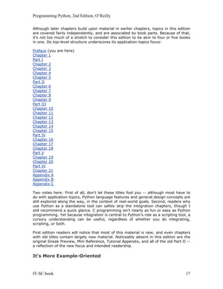 Programming Python, 2nd Edition, O’Reilly
IT-SC book 17
Although later chapters build upon material in earlier chapters, topics in this edition
are covered fairly independently, and are associated by book parts. Because of that,
it's not too much of a stretch to consider this edition to be akin to four or five books
in one. Its top-level structure underscores its application topics focus:
Preface (you are here)
Chapter 1
Part I
Chapter 2
Chapter 3
Chapter 4
Chapter 5
Part II
Chapter 6
Chapter 7
Chapter 8
Chapter 9
Part III
Chapter 10
Chapter 11
Chapter 12
Chapter 13
Chapter 14
Chapter 15
Part IV
Chapter 16
Chapter 17
Chapter 18
Part V
Chapter 19
Chapter 20
Part VI
Chapter 21
Appendix A
Appendix B
Appendix C
Two notes here: First of all, don't let these titles fool you -- although most have to
do with application topics, Python language features and general design concepts are
still explored along the way, in the context of real-world goals. Second, readers who
use Python as a standalone tool can safely skip the integration chapters, though I
still recommend a quick glance. C programming isn't nearly as fun or easy as Python
programming. Yet because integration is central to Python's role as a scripting tool, a
cursory understanding can be useful, regardless of whether you do integrating,
scripting, or both.
First edition readers will notice that most of this material is new, and even chapters
with old titles contain largely new material. Noticeably absent in this edition are the
original Sneak Preview, Mini Reference, Tutorial Appendix, and all of the old Part II --
a reflection of the new focus and intended readership.
It's More Example-Oriented
 