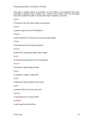 Programming Python, 2nd Edition, O’Reilly
IT-SC book 18
This book is largely about its examples. In this edition, old examples have been
extended to become more realistic (e.g., PyForm and PyCalc), and new examples
have been added throughout. Among the major examples, you'll find:
PyEdit
A Python/Tk text file editor object and program
PyView
A photo image and note-file slideshow
PyDraw
A paint program for drawing and moving image objects
PyTree
A tree data structure drawing program
PyClock
A Python/Tk analog and digital clock widget
PyToe
An AI-powered graphical tic-tac-toe program
PyForm
A persistent object table browser
PyCalc
A calculator widget in Python/Tk
PyMail
A Python/Tk POP and SMTP email client
PyFtp
A simple Python/Tk file-transfer GUI
PyErrata
A web-based error report system
PyMailCgi
A web-based email interface
 