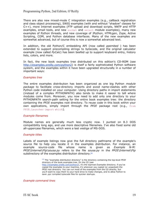 Programming Python, 2nd Edition, O’Reilly
IT-SC book 19
There are also new mixed-mode C integration examples (e.g., callback registration
and class object processing), SWIG examples (with and without "shadow" classes for
C++), more Internet examples (FTP upload and download scripts, NNTP and HTTP
examples, email tools, and new socket and select module examples), many new
examples of Python threads, and new coverage of JPython, HTMLgen, Zope, Active
Scripting, COM, and Python database interfaces. Many of the new examples are
somewhat advanced, but of course this is now a somewhat advanced text.
In addition, the old Python/C embedding API (now called ppembed ) has been
extended to support precompiling strings to bytecode, and the original calculator
example (now called PyCalc) has been beefed up to support keyboard entry, history
lists, colors, and more.
In fact, the new book examples tree distributed on this edition's CD-ROM (see
http://examples.oreilly.com/python2) is itself a fairly sophisticated Python software
system, and the examples within it have been upgraded structurally in a number of
important ways:
Examples tree
The entire examples distribution has been organized as one big Python module
package to facilitate cross-directory imports and avoid name-clashes with other
Python code installed on your computer. Using directory paths in import statements
(instead of a complex PYTHONPATH) also tends to make it easier to tell where
modules come from. Moreover, you now need to add only one directory to your
PYTHONPATH search-path setting for the entire book examples tree: the directory
containing the PP2E examples root directory. To reuse code in this book within your
own applications, simply import through the PP2E package root (e.g., from
PP2E.Launcher import which).
Example filenames
Module names are generally much less cryptic now. I punted on 8.3 DOS
compatibility long ago, and use more descriptive filenames. I've also fixed some old
all-uppercase filenames, which were a last vestige of MS-DOS.
Example titles
Labels of example listings now give the full directory pathname of the example's
source file to help you locate it in the examples distribution. For instance, an
example source-code file whose name is given as Example N-M:
PP2EInternetFtpsousa.py refers to the file sousa.py in the PP2EInternetFtp
subdirectory of the examples distribution directory.[4]
[4]
The "examples distribution directory" is the directory containing the top-level PP2E
directory of the book examples tree. On the CD (see
http://examples.oreilly.com/python2), it's the topmost Examples directory; if you've
copied the examples to your machine, it's wherever you copied (or unpacked) the
PP2E root directory. You can run most of the examples from the CD directly, but
you'll want to copy them to your hard drive to make changes, and to allow Python to
save .pyc compiled bytecode files for quicker startups.
Example command lines
 