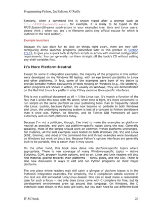 Programming Python, 2nd Edition, O’Reilly
IT-SC book 20
Similarly, when a command line is shown typed after a prompt such as
C:...PP2ESystemStreams>, for example, it is really to be typed in the
PP2ESystemStreams subdirectory in your examples tree. Unix and Linux users:
please think / when you see  in filename paths (my official excuse for which is
outlined in the next section).
Example launchers
Because it's just plain fun to click on things right away, there are new self-
configuring demo launcher programs (described later in this preface in Section
P.5.1), to give you a quick look at Python scripts in action with minimal configuration
requirements. You can generally run them straight off the book's CD without setting
any shell variables first.
It's More Platform-Neutral
Except for some C integration examples, the majority of the programs in this edition
were developed on my Windows 98 laptop, with an eye toward portability to Linux
and other platforms. In fact, some of the examples were born of my desire to
provide portable Python equivalents of tools missing on Windows (e.g., file splitters).
When programs are shown in action, it's usually on Windows; they are demonstrated
on the Red Hat Linux 6.x platform only if they exercise Unix-specific interfaces.
This is not a political statement at all -- I like Linux too. It's mostly a function of the
fact that I wrote this book with MS Word; when time is tight, it's more convenient to
run scripts on the same platform as your publishing tools than to frequently reboot
into Linux. Luckily, because Python has now become so portable to both Windows
and Linux, the underlying operating system is less of a concern to Python developers
than it once was. Python, its libraries, and its Tkinter GUI framework all work
extremely well on both platforms today.
Because I'm not a politician, though, I've tried to make the examples as platform-
neutral as possible, and point out platform-specific issues along the way. Generally
speaking, most of the scripts should work on common Python platforms unchanged.
For instance, all the GUI examples were tested on both Windows (98, 95) and Linux
(KDE, Gnome), and most of the command-line and thread examples were developed
on Windows but work on Linux too. Because Python's system interfaces are generally
built to be portable, this is easier than it may sound.
On the other hand, this book does delve into platform-specific topics where
appropriate. There is new coverage of many Windows-specific topics -- Active
Scripting, COM, program launch options, and so on. Linux and Unix readers will also
find material geared towards their platforms -- forks, pipes, and the like. There is
also new discussion of ways to edit and run Python programs on most major
platforms.
The one place where readers may still catch a glimpse of platform biases is in the
Python/C integration examples. For simplicity, the C compilation details covered in
this text are still somewhat Unix/Linux-biased. One can at least make a reasonable
case for such a focus -- not only does Linux come with C compilers for free, but its
development environment grew up around that language. On Windows, the C
extension code shown in this book will work, but you may need to use different build
 