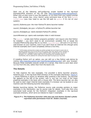 Programming Python, 2nd Edition, O’Reilly
IT-SC book 22
Start one of the following self-configuring scripts located in the top-level
ExamplesPP2E directory on the CD (see http://examples.oreilly.com/python2).
Either click on their icons in your file explorer, or run them from your system prompt
(e.g., DOS console box, Linux Xterm) using command lines of the form python
script-name (you may need to use the full path to python if it's not on your
system):
Launch_PyDemos.pyw: the main Python/Tk demo launcher toolbar
Launch_PyGadgets_bar.pyw: a Python/Tk utilities launcher bar
Launch_PyGadgets.py: starts standard Python/Tk utilities
LaunchBrowser.py: opens web examples index in web browser
The Launch_* scripts start Python programs portably[5]
and require only that Python
be installed -- you don't need to set environment variables first or tweak the
included PP2EConfig setup files to run them. LaunchBrowser will work if it can find a
web browser on your machine, even if you don't have an Internet link (though some
Internet examples won't work completely without a live link).
[5]
All the demo and launcher scripts are written portably but are known to work only on
Windows 95/98 and Linux at the time of this writing; they may require minor changes on
other platforms. Apologies if you're using a platform that I could not test: Tk runs on
Windows, X11, and Macs; Python itself runs on everything from handheld PDAs to
mainframes; and my advance for writing this book wasn't as big as you may think.
If installing Python isn't an option, you can still run a few Python web demos by
visiting http://starship.python.net/~lutz/PyInternetDemos.html with your browser.
Because these examples execute scripts on a server, they tend to work best when
run live from this site, rather than from the book's CD.
The Details
To help organize the new examples, I've provided a demo launcher program,
PyDemos.pyw, in the top-level PP2E directory of the examples distribution. Figure P-
1 shows PyDemos in action on Windows after pressing a few buttons. The launcher
bar appears on the left of the screen; with it, you can run most of the major
graphical examples in the book with a mouse click. The demo launcher bar can also
be used to start major Internet book examples if a browser can be located on your
machine (see the following launcher description).
Besides launching demos, the PyDemos source code provides pointers to major
examples in the distribution; see its source code for details. You'll also find Linux
automated build scripts for the Python/C integration examples in the top-level
examples directory, which serve as indexes to major C examples.
Figure P-1. The PyDemos launcher with pop-ups and demos (Guido's photo
reprinted with permission from Dr. Dobb's Journal)
 