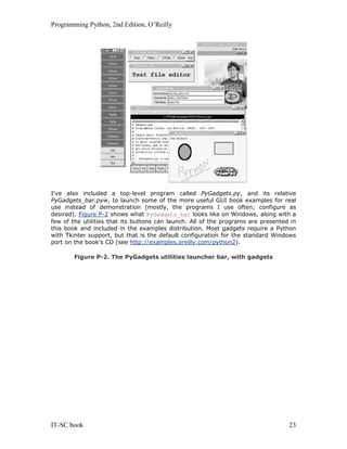 Programming Python, 2nd Edition, O’Reilly
IT-SC book 23
I've also included a top-level program called PyGadgets.py, and its relative
PyGadgets_bar.pyw, to launch some of the more useful GUI book examples for real
use instead of demonstration (mostly, the programs I use often; configure as
desired). Figure P-2 shows what PyGadgets_bar looks like on Windows, along with a
few of the utilities that its buttons can launch. All of the programs are presented in
this book and included in the examples distribution. Most gadgets require a Python
with Tkinter support, but that is the default configuration for the standard Windows
port on the book's CD (see http://examples.oreilly.com/python2).
Figure P-2. The PyGadgets utilities launcher bar, with gadgets
 