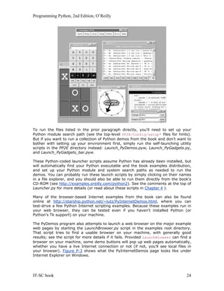 Programming Python, 2nd Edition, O’Reilly
IT-SC book 24
To run the files listed in the prior paragraph directly, you'll need to set up your
Python module search path (see the top-level PP2E/Config/setup* files for hints).
But if you want to run a collection of Python demos from the book and don't want to
bother with setting up your environment first, simply run the self-launching utility
scripts in the PP2E directory instead: Launch_PyDemos.pyw, Launch_PyGadgets.py,
and Launch_PyGadgets_bar.pyw.
These Python-coded launcher scripts assume Python has already been installed, but
will automatically find your Python executable and the book examples distribution,
and set up your Python module and system search paths as needed to run the
demos. You can probably run these launch scripts by simply clicking on their names
in a file explorer, and you should also be able to run them directly from the book's
CD-ROM (see http://examples.oreilly.com/python2). See the comments at the top of
Launcher.py for more details (or read about these scripts in Chapter 4 ).
Many of the browser-based Internet examples from the book can also be found
online at http://starship.python.net/~lutz/PyInternetDemos.html, where you can
test-drive a few Python Internet scripting examples. Because these examples run in
your web browser, they can be tested even if you haven't installed Python (or
Python's Tk support) on your machine.
The PyDemos program also attempts to launch a web browser on the major example
web pages by starting the LaunchBrowser.py script in the examples root directory.
That script tries to find a usable browser on your machine, with generally good
results; see the script for more details if it fails. Provided LaunchBrowser can find a
browser on your machine, some demo buttons will pop up web pages automatically,
whether you have a live Internet connection or not (if not, you'll see local files in
your browser). Figure P-3 shows what the PyInternetDemos page looks like under
Internet Explorer on Windows.
 