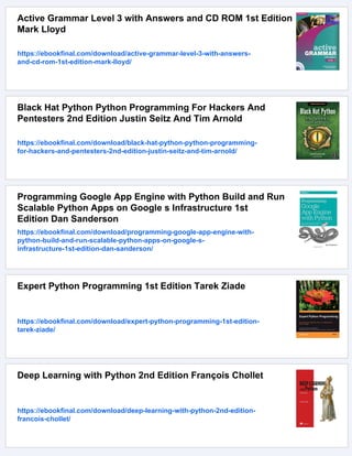 Active Grammar Level 3 with Answers and CD ROM 1st Edition
Mark Lloyd
https://ebookfinal.com/download/active-grammar-level-3-with-answers-
and-cd-rom-1st-edition-mark-lloyd/
Black Hat Python Python Programming For Hackers And
Pentesters 2nd Edition Justin Seitz And Tim Arnold
https://ebookfinal.com/download/black-hat-python-python-programming-
for-hackers-and-pentesters-2nd-edition-justin-seitz-and-tim-arnold/
Programming Google App Engine with Python Build and Run
Scalable Python Apps on Google s Infrastructure 1st
Edition Dan Sanderson
https://ebookfinal.com/download/programming-google-app-engine-with-
python-build-and-run-scalable-python-apps-on-google-s-
infrastructure-1st-edition-dan-sanderson/
Expert Python Programming 1st Edition Tarek Ziade
https://ebookfinal.com/download/expert-python-programming-1st-edition-
tarek-ziade/
Deep Learning with Python 2nd Edition François Chollet
https://ebookfinal.com/download/deep-learning-with-python-2nd-edition-
francois-chollet/
 