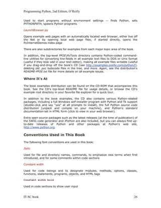 Programming Python, 2nd Edition, O’Reilly
IT-SC book 26
Used to start programs without environment settings -- finds Python, sets
PYTHONPATH, spawns Python programs
LaunchBrowser.py
Opens example web pages with an automatically located web browser, either live off
the Net or by opening local web page files; if started directly, opens the
PyInternetDemos index page
There are also subdirectories for examples from each major topic area of the book.
In addition, the top-level PP2EPyTools directory contains Python-coded command-
line utilities for converting line-feeds in all example text files to DOS or Unix format
(useful if they look odd in your text editor), making all example files writable (useful
if you drag-and-drop off the book's CD (see http://examples.oreilly.com/python2),
deleting old .pyc bytecode files in the tree, and more. Again, see the distribution's
README-PP2E.txt file for more details on all example issues.
Where It's At
The book examples distribution can be found on the CD-ROM that accompanies this
book. See the CD's top-level README file for usage details, or browse the CD's
example root directory in your favorite file explorer for a quick tour.
In addition to the book examples, the CD also contains various Python-related
packages, including a full Windows self-installer program with Python and Tk support
(double-click and say "yes" at all prompts to install), the full Python source code
distribution (unpack and compile on your machine), and Python's standard
documentation set in HTML form (click to view in your web browser).
Extra open source packages such as the latest releases (at the time of publication) of
the SWIG code generator and JPython are also included, but you can always find up-
to-date releases of Python and other packages at Python's web site,
http://www.python.org.
Conventions Used in This Book
The following font conventions are used in this book:
Italic
Used for file and directory names, commands, to emphasize new terms when first
introduced, and for some comments within code sections
Constant width
Used for code listings and to designate modules, methods, options, classes,
functions, statements, programs, objects, and HTML tags
Constant width bold
Used in code sections to show user input
 
