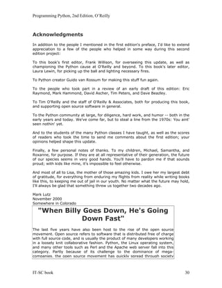 Programming Python, 2nd Edition, O’Reilly
IT-SC book 30
Acknowledgments
In addition to the people I mentioned in the first edition's preface, I'd like to extend
appreciation to a few of the people who helped in some way during this second
edition project:
To this book's first editor, Frank Willison, for overseeing this update, as well as
championing the Python cause at O'Reilly and beyond. To this book's later editor,
Laura Lewin, for picking up the ball and lighting necessary fires.
To Python creator Guido van Rossum for making this stuff fun again.
To the people who took part in a review of an early draft of this edition: Eric
Raymond, Mark Hammond, David Ascher, Tim Peters, and Dave Beazley.
To Tim O'Reilly and the staff of O'Reilly & Associates, both for producing this book,
and supporting open source software in general.
To the Python community at large, for diligence, hard work, and humor -- both in the
early years and today. We've come far, but to steal a line from the 1970s: You aint'
seen nothin' yet.
And to the students of the many Python classes I have taught, as well as the scores
of readers who took the time to send me comments about the first edition; your
opinions helped shape this update.
Finally, a few personal notes of thanks. To my children, Michael, Samantha, and
Roxanne, for purpose. If they are at all representative of their generation, the future
of our species seems in very good hands. You'll have to pardon me if that sounds
proud; with kids like mine, it's impossible to feel otherwise.
And most of all to Lisa, the mother of those amazing kids. I owe her my largest debt
of gratitude, for everything from enduring my flights from reality while writing books
like this, to keeping me out of jail in our youth. No matter what the future may hold,
I'll always be glad that something threw us together two decades ago.
Mark Lutz
November 2000
Somewhere in Colorado
"When Billy Goes Down, He's Going
Down Fast"
The last five years have also been host to the rise of the open source
movement. Open source refers to software that is distributed free of charge
with full source code, and is usually the product of many developers working
in a loosely knit collaborative fashion. Python, the Linux operating system,
and many other tools such as Perl and the Apache web server fall into this
category. Partly because of its challenge to the dominance of mega-
companies, the open source movement has quickly spread through society
 