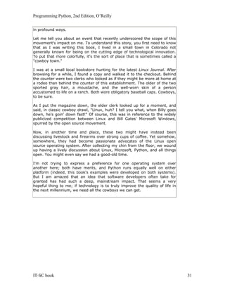 Programming Python, 2nd Edition, O’Reilly
IT-SC book 31
in profound ways.
Let me tell you about an event that recently underscored the scope of this
movement's impact on me. To understand this story, you first need to know
that as I was writing this book, I lived in a small town in Colorado not
generally known for being on the cutting edge of technological innovation.
To put that more colorfully, it's the sort of place that is sometimes called a
"cowboy town."
I was at a small local bookstore hunting for the latest Linux Journal. After
browsing for a while, I found a copy and walked it to the checkout. Behind
the counter were two clerks who looked as if they might be more at home at
a rodeo than behind the counter of this establishment. The older of the two
sported gray hair, a moustache, and the well-worn skin of a person
accustomed to life on a ranch. Both wore obligatory baseball caps. Cowboys,
to be sure.
As I put the magazine down, the elder clerk looked up for a moment, and
said, in classic cowboy drawl, "Linux, huh? I tell you what, when Billy goes
down, he's goin' down fast!" Of course, this was in reference to the widely
publicized competition between Linux and Bill Gates' Microsoft Windows,
spurred by the open source movement.
Now, in another time and place, these two might have instead been
discussing livestock and firearms over strong cups of coffee. Yet somehow,
somewhere, they had become passionate advocates of the Linux open
source operating system. After collecting my chin from the floor, we wound
up having a lively discussion about Linux, Microsoft, Python, and all things
open. You might even say we had a good-old time.
I'm not trying to express a preference for one operating system over
another here; both have merits, and Python runs equally well on either
platform (indeed, this book's examples were developed on both systems).
But I am amazed that an idea that software developers often take for
granted has had such a deep, mainstream impact. That seems a very
hopeful thing to me; if technology is to truly improve the quality of life in
the next millennium, we need all the cowboys we can get.
 