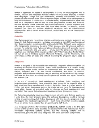 Programming Python, 2nd Edition, O’Reilly
IT-SC book 33
Python is optimized for speed of development. It's easy to write programs fast in
Python, because the interpreter handles details you must code explicitly in lower-
level languages. Things like type declarations, memory management, and build
procedures are nowhere to be found in Python scripts. But fast initial development is
only one component of productivity. In the real world, programmers must write code
both for a computer to execute and for other programmers to read and maintain.
Because Python's syntax resembles executable pseudocode, it yields programs that
are easy to understand long after they have been written. In addition, Python
supports (but does not impose) advanced paradigms such as object-oriented
programming, which further boost developer productivity and shrink development
schedules.
Portability
Most Python programs run without change on almost every computer system in use
today. In fact, Python programs run today on everything from IBM mainframes and
Cray Supercomputers to notebook PCs and handheld PDAs. Although some platforms
offer nonportable extensions, the core Python language and libraries are platform-
neutral. For instance, most Python scripts developed on Linux will generally run on
Windows immediately, and vice versa -- simply copy the script over. Moreover, a
graphical user interface (GUI) program written with Python's standard Tkinter library
will run on the X Windows system, Microsoft Windows, and the Macintosh, with
native look-and-feel on each, and without modifying the program's source code at
all.
Integration
Python is designed to be integrated with other tools. Programs written in Python can
be easily mixed with and script (i.e., direct) other components of a system. Today,
for example, Python scripts can call out to existing C and C++ libraries, talk to Java
classes, integrate with COM and CORBA components, and more. In addition,
programs written in other languages can just as easily run Python scripts by calling C
and Java API functions, accessing Python-coded COM servers, and so on. Python is
not a closed box.
In an era of increasingly short development schedules, faster machines, and
heterogeneous applications, these strengths have proven to be powerful allies in
both small and large development projects. Naturally, there are other aspects of
Python that attract developers, such as its simple learning curve for developers and
users alike, libraries of precoded tools to minimize up-front development, and
completely free nature that cuts product development and deployment costs.
But Python's productivity focus is perhaps its most attractive and defining quality. As
I write this, the main problem facing the software development world is not just
writing programs quickly, but finding developers with time to write programs at all.
Developers' time has become paramount -- much more critical than execution speed.
There are simply more projects than programmers to staff them.
As a language optimized for developer productivity, Python seems to be the right
answer to the questions being asked by the development world. Not only can Python
developers implement systems quickly, but the resulting systems will be
maintainable, portable, and easily integrated with other application components.
 