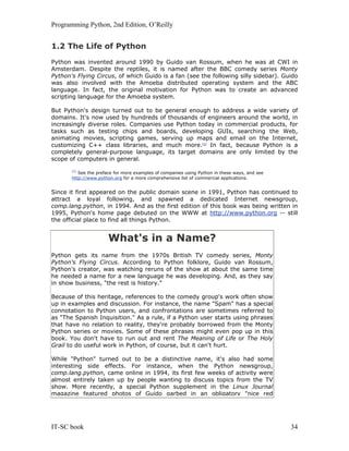 Programming Python, 2nd Edition, O’Reilly
IT-SC book 34
1.2 The Life of Python
Python was invented around 1990 by Guido van Rossum, when he was at CWI in
Amsterdam. Despite the reptiles, it is named after the BBC comedy series Monty
Python's Flying Circus, of which Guido is a fan (see the following silly sidebar). Guido
was also involved with the Amoeba distributed operating system and the ABC
language. In fact, the original motivation for Python was to create an advanced
scripting language for the Amoeba system.
But Python's design turned out to be general enough to address a wide variety of
domains. It's now used by hundreds of thousands of engineers around the world, in
increasingly diverse roles. Companies use Python today in commercial products, for
tasks such as testing chips and boards, developing GUIs, searching the Web,
animating movies, scripting games, serving up maps and email on the Internet,
customizing C++ class libraries, and much more.[2]
In fact, because Python is a
completely general-purpose language, its target domains are only limited by the
scope of computers in general.
[2]
See the preface for more examples of companies using Python in these ways, and see
http://www.python.org for a more comprehensive list of commercial applications.
Since it first appeared on the public domain scene in 1991, Python has continued to
attract a loyal following, and spawned a dedicated Internet newsgroup,
comp.lang.python, in 1994. And as the first edition of this book was being written in
1995, Python's home page debuted on the WWW at http://www.python.org -- still
the official place to find all things Python.
What's in a Name?
Python gets its name from the 1970s British TV comedy series, Monty
Python's Flying Circus. According to Python folklore, Guido van Rossum,
Python's creator, was watching reruns of the show at about the same time
he needed a name for a new language he was developing. And, as they say
in show business, "the rest is history."
Because of this heritage, references to the comedy group's work often show
up in examples and discussion. For instance, the name "Spam" has a special
connotation to Python users, and confrontations are sometimes referred to
as "The Spanish Inquisition." As a rule, if a Python user starts using phrases
that have no relation to reality, they're probably borrowed from the Monty
Python series or movies. Some of these phrases might even pop up in this
book. You don't have to run out and rent The Meaning of Life or The Holy
Grail to do useful work in Python, of course, but it can't hurt.
While "Python" turned out to be a distinctive name, it's also had some
interesting side effects. For instance, when the Python newsgroup,
comp.lang.python, came online in 1994, its first few weeks of activity were
almost entirely taken up by people wanting to discuss topics from the TV
show. More recently, a special Python supplement in the Linux Journal
magazine featured photos of Guido garbed in an obligatory "nice red
 