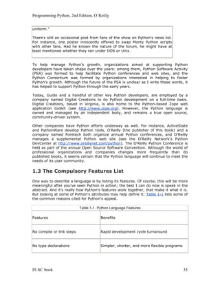Programming Python, 2nd Edition, O’Reilly
IT-SC book 35
uniform."
There's still an occasional post from fans of the show on Python's news list.
For instance, one poster innocently offered to swap Monty Python scripts
with other fans. Had he known the nature of the forum, he might have at
least mentioned whether they ran under DOS or Unix.
To help manage Python's growth, organizations aimed at supporting Python
developers have taken shape over the years: among them, Python Software Activity
(PSA) was formed to help facilitate Python conferences and web sites, and the
Python Consortium was formed by organizations interested in helping to foster
Python's growth. Although the future of the PSA is unclear as I write these words, it
has helped to support Python through the early years.
Today, Guido and a handful of other key Python developers, are employed by a
company named Digital Creations to do Python development on a full-time basis.
Digital Creations, based in Virginia, is also home to the Python-based Zope web
application toolkit (see http://www.zope.org). However, the Python language is
owned and managed by an independent body, and remains a true open source,
community-driven system.
Other companies have Python efforts underway as well. For instance, ActiveState
and PythonWare develop Python tools, O'Reilly (the publisher of this book) and a
company named Foretech both organize annual Python conferences, and O'Reilly
manages a supplemental Python web site (see the O'Reilly Network's Python
DevCenter at http://www.oreillynet.com/python). The O'Reilly Python Conference is
held as part of the annual Open Source Software Convention. Although the world of
professional organizations and companies changes more frequently than do
published books, it seems certain that the Python language will continue to meet the
needs of its user community.
1.3 The Compulsory Features List
One way to describe a language is by listing its features. Of course, this will be more
meaningful after you've seen Python in action; the best I can do now is speak in the
abstract. And it's really how Python's features work together, that make it what it is.
But looking at some of Python's attributes may help define it; Table 1-1 lists some of
the common reasons cited for Python's appeal.
Table 1-1. Python Language Features
Features Benefits
No compile or link steps Rapid development cycle turnaround
No type declarations Simpler, shorter, and more flexible programs
 
