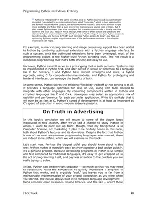 Programming Python, 2nd Edition, O’Reilly
IT-SC book 40
[3]
Python is "interpreted" in the same way that Java is: Python source code is automatically
compiled (translated) to an intermediate form called "bytecode," which is then executed by
the Python virtual machine (that is, the Python runtime system). This makes Python scripts
more portable and faster than a pure interpreter that runs raw source code or trees. But it
also makes Python slower than true compilers that translate source code to binary machine
code for the local CPU. Keep in mind, though, that some of these details are specific to the
standard Python implementation; the JPython (a.k.a. "Jython") port compiles Python scripts to
Java bytecode, and the new C#/.NET port compiles Python scripts to binary .exe files. An
optimizing Python compiler might make most of the performance cautions in this chapter
invalid (we can hope).
For example, numerical programming and image processing support has been added
to Python by combining optimized extensions with a Python language interface. In
such a system, once the optimized extensions have been developed, most of the
programming occurs at the higher-level Python scripting level. The net result is a
numerical programming tool that's both efficient and easy to use.
Moreover, Python can still serve as a prototyping tool in such domains. Systems may
be implemented in Python first, and later moved in whole or piecemeal to a language
like C for delivery. C and Python have distinct strengths and roles; a hybrid
approach, using C for compute-intensive modules, and Python for prototyping and
frontend interfaces, can leverage the benefits of both.
In some sense, Python solves the efficiency/flexibility tradeoff by not solving it at all.
It provides a language optimized for ease of use, along with tools needed to
integrate with other languages. By combining components written in Python and
compiled languages like C and C++, developers may select an appropriate mix of
usability and performance for each particular application. While it's unlikely that it
will ever be as fast as C, Python's speed of development is at least as important as
C's speed of execution in most modern software projects.
On Truth in Advertising
In this book's conclusion we will return to some of the bigger ideas
introduced in this chapter, after we've had a chance to study Python in
action. I want to point out up front, though, that my background is in
Computer Science, not marketing. I plan to be brutally honest in this book,
both about Python's features and its downsides. Despite the fact that Python
is one of the most easy-to-use programming languages ever created, there
are indeed some pitfalls, which we will examine in this book.
Let's start now. Perhaps the biggest pitfall you should know about is this
one: Python makes it incredibly easy to throw together a bad design quickly.
It's a genuine problem. Because developing programs in Python is so simple
and fast compared to traditional languages, it's easy to get wrapped up in
the act of programming itself, and pay less attention to the problem you are
really trying to solve.
In fact, Python can be downright seductive -- so much so that you may need
to consciously resist the temptation to quickly implement a program in
Python that works, and is arguably "cool," but leaves you as far from a
maintainable implementation of your original conception as you were when
you started. The natural delays built in to compiled language development --
fixing compiler error messages, linking libraries, and the like -- aren't there
 
