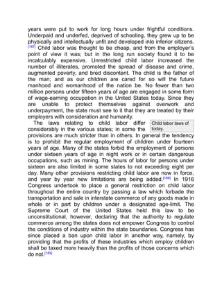 Child labor laws of
today.
years were put to work for long hours under frightful conditions.
Underpaid and underfed, deprived of schooling, they grew up to be
physically and intellectually unfit and developed into inferior citizens.
[187]
Child labor was thought to be cheap, and from the employer’s
point of view it was; but in the long run society found it to be
incalculably expensive. Unrestricted child labor increased the
number of illiterates, promoted the spread of disease and crime,
augmented poverty, and bred discontent. The child is the father of
the man; and as our children are cared for so will the future
manhood and womanhood of the nation be. No fewer than two
million persons under fifteen years of age are engaged in some form
of wage-earning occupation in the United States today. Since they
are unable to protect themselves against overwork and
underpayment, the state must see to it that they are treated by their
employers with consideration and humanity.
The laws relating to child labor differ
considerably in the various states; in some the
provisions are much stricter than in others. In general the tendency
is to prohibit the regular employment of children under fourteen
years of age. Many of the states forbid the employment of persons
under sixteen years of age in night work or in certain dangerous
occupations, such as mining. The hours of labor for persons under
sixteen are also limited in some states to not exceeding eight per
day. Many other provisions restricting child labor are now in force,
and year by year new limitations are being added.[188]
In 1916
Congress undertook to place a general restriction on child labor
throughout the entire country by passing a law which forbade the
transportation and sale in interstate commerce of any goods made in
whole or in part by children under a designated age-limit. The
Supreme Court of the United States held this law to be
unconstitutional, however, declaring that the authority to regulate
commerce among the states does not empower Congress to control
the conditions of industry within the state boundaries. Congress has
since placed a ban upon child labor in another way, namely, by
providing that the profits of these industries which employ children
shall be taxed more heavily than the profits of those concerns which
do not.[189]
 