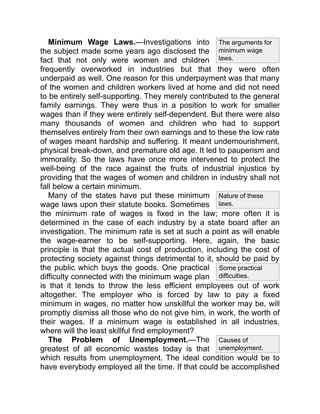 Some practical
difficulties.
The arguments for
minimum wage
laws.
Nature of these
laws.
Causes of
unemployment.
Minimum Wage Laws.—Investigations into
the subject made some years ago disclosed the
fact that not only were women and children
frequently overworked in industries but that they were often
underpaid as well. One reason for this underpayment was that many
of the women and children workers lived at home and did not need
to be entirely self-supporting. They merely contributed to the general
family earnings. They were thus in a position to work for smaller
wages than if they were entirely self-dependent. But there were also
many thousands of women and children who had to support
themselves entirely from their own earnings and to these the low rate
of wages meant hardship and suffering. It meant undernourishment,
physical break-down, and premature old age. It led to pauperism and
immorality. So the laws have once more intervened to protect the
well-being of the race against the fruits of industrial injustice by
providing that the wages of women and children in industry shall not
fall below a certain minimum.
Many of the states have put these minimum
wage laws upon their statute books. Sometimes
the minimum rate of wages is fixed in the law; more often it is
determined in the case of each industry by a state board after an
investigation. The minimum rate is set at such a point as will enable
the wage-earner to be self-supporting. Here, again, the basic
principle is that the actual cost of production, including the cost of
protecting society against things detrimental to it, should be paid by
the public which buys the goods. One practical
difficulty connected with the minimum wage plan
is that it tends to throw the less efficient employees out of work
altogether. The employer who is forced by law to pay a fixed
minimum in wages, no matter how unskillful the worker may be, will
promptly dismiss all those who do not give him, in work, the worth of
their wages. If a minimum wage is established in all industries,
where will the least skillful find employment?
The Problem of Unemployment.—The
greatest of all economic wastes today is that
which results from unemployment. The ideal condition would be to
have everybody employed all the time. If that could be accomplished
 