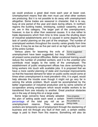 Some suggested
remedies.
How progress
toward a solution of
the problem is
being made.
we could produce a great deal more each year at lower cost.
Unemployment means that idle men must use what other workers
are producing. But it is not possible to do away with unemployment
altogether. Some trades are seasonal in character, that is to say,
busy at one period of the year and slack during others. In northern
regions the building trades, bricklaying, outdoor carpentry, and so
on, are in this category. The larger part of the unemployment,
however, is due to other than seasonal causes. It is due rather to
trade depressions which from time to time cause the shutting down
of industrial establishments and it is caused in some degree by the
lack of careful planning on the part of the employer. The number of
unemployed workers throughout the country varies greatly from time
to time. It may be as low as five per cent or as high as forty per cent
of the entire number.
Various plans for lessening the evils of
unemployment have been suggested, but they
all present some practical difficulties. Better vocational training would
reduce the number of unskilled workers; and it is the unskilled who
contribute most largely to the ranks of the unemployed. The
establishment of public employment offices has done something to
bring workers into touch with available jobs. It is proposed that we
have a more careful planning of state and municipal improvements
so that the heaviest demand for labor on public works would come at
times when unemployment is most prevalent—this, it is urged, would
help alleviate the trouble even though it might not go very far in
solving the whole problem. Much would be accomplished by the
better organization of industrial production and by some scheme of
co-operation among employers which would enable workers to be
transferred from one industry to another. Great practical obstacles
are in the way of doing this on a large scale.
Some large concerns have already adopted
the plan of setting aside each week a certain
percentage of the total pay roll as an
unemployment reserve. Then, whenever
workers are temporarily out of employment through the slackening of
business and not through any fault of their own, a certain weekly
wage is paid to them from this reserve. Something will also be
 