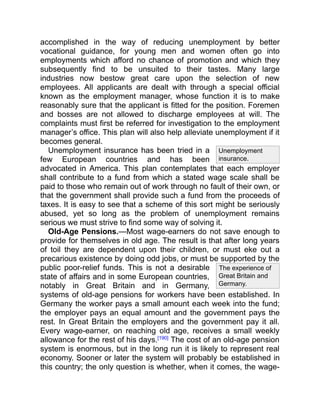 The experience of
Great Britain and
Germany.
Unemployment
insurance.
accomplished in the way of reducing unemployment by better
vocational guidance, for young men and women often go into
employments which afford no chance of promotion and which they
subsequently find to be unsuited to their tastes. Many large
industries now bestow great care upon the selection of new
employees. All applicants are dealt with through a special official
known as the employment manager, whose function it is to make
reasonably sure that the applicant is fitted for the position. Foremen
and bosses are not allowed to discharge employees at will. The
complaints must first be referred for investigation to the employment
manager’s office. This plan will also help alleviate unemployment if it
becomes general.
Unemployment insurance has been tried in a
few European countries and has been
advocated in America. This plan contemplates that each employer
shall contribute to a fund from which a stated wage scale shall be
paid to those who remain out of work through no fault of their own, or
that the government shall provide such a fund from the proceeds of
taxes. It is easy to see that a scheme of this sort might be seriously
abused, yet so long as the problem of unemployment remains
serious we must strive to find some way of solving it.
Old-Age Pensions.—Most wage-earners do not save enough to
provide for themselves in old age. The result is that after long years
of toil they are dependent upon their children, or must eke out a
precarious existence by doing odd jobs, or must be supported by the
public poor-relief funds. This is not a desirable
state of affairs and in some European countries,
notably in Great Britain and in Germany,
systems of old-age pensions for workers have been established. In
Germany the worker pays a small amount each week into the fund;
the employer pays an equal amount and the government pays the
rest. In Great Britain the employers and the government pay it all.
Every wage-earner, on reaching old age, receives a small weekly
allowance for the rest of his days.[190]
The cost of an old-age pension
system is enormous, but in the long run it is likely to represent real
economy. Sooner or later the system will probably be established in
this country; the only question is whether, when it comes, the wage-
 