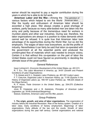 The patriotism of
American labor.
earner should be required to pay a regular contribution during the
years in which he is able to do full work.
American Labor and the War.—Among the
various factors which helped to win the World
War the loyalty and enthusiasm of American labor should be
accorded a high place. War always creates a great shortage of
workers, partly because so many able-bodied men are taken into the
army and partly because of the tremendous need for workers in
munition plants and other war industries. During war, therefore, the
labor organizations are always in a position to make demands which
cannot well be refused. It is quite true that American labor took
advantage of its opportunities during the World War; but so did the
employers. The wages of labor rose everywhere, as did the profits of
industry. Nevertheless it can fairly be said that labor co-operated with
the government at all the essential points and produced the
uninterrupted flow of materials which was needed to ensure victory.
Certain it is that without this co-operation on the part of labor the
United States could not have figured so prominently in deciding the
ultimate issue of the great conflict.
General References
Isaac Lippincott, Economic Development of the United States, pp. 491-511;
R. T. Ely, The Labor Movement in America, pp. 34-91 (Growth and Present
Conditions of Labor Organizations);
T. S. Adams and H. L. Sumner, Labor Problems, pp. 461-501 (Labor Laws);
F. T. Carlton, Organized Labor in American History, pp. 11-44 (Epochs in the
History of Organized Labor); pp. 169-197 (Labor Parties); pp. 198-225 (Ideals of
the Wage Earner);
R. F. Hoxie, Trade Unionism in the United States, pp. 254-275 (Collective
Bargaining);
John R. Commons and J. B. Andrews, Principles of American Labor
Legislation, pp. 35-90 (Individual Bargaining);
Samuel Gompers, American Labor and the War, passim.
Group Problems
1. The origin, growth, and aims of labor organizations. The organization of
industry before the Industrial Revolution. Rise of the factory system. Creation of a
labor class. Early conditions of factory employment. Beginnings of labor
organizations. Early attitude of the law and the courts. Growth of labor
organizations during the past half century. Central organizations and national
 