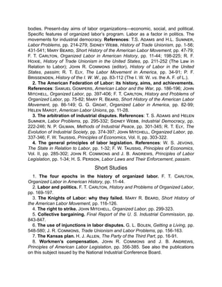 bodies. Present-day aims of labor organizations—economic, social, and political.
Specific features of organized labor’s program. Labor as a factor in politics. The
movements for industrial democracy. References: T.S. Adams and H.L. Sumner,
Labor Problems, pp. 214-279; Sidney Webb, History of Trade Unionism, pp. 1-56;
431-541; Mary Beard, Short History of the American Labor Movement, pp. 47-79;
F. T. Carlton, Organized Labor in American History, pp. 11-44; 198-225; R. F.
Hoxie, History of Trade Unionism in the United States, pp. 211-252 (The Law in
Relation to Labor); John R. Commons (editor), History of Labor in the United
States, passim; R. T. Ely, The Labor Movement in America, pp. 34-91; P. F.
Brissenden, History of the I. W. W., pp. 83-112 (The I. W. W. vs. the A. F. of L.).
2. The American Federation of Labor: its history, aims, and achievements.
References: Samuel Gompers, American Labor and the War, pp. 186-196; John
Mitchell, Organized Labor, pp. 397-406; F. T. Carlton, History and Problems of
Organized Labor, pp. 75-82; Mary R. Beard, Short History of the American Labor
Movement, pp. 86-149; G. G. Groat, Organized Labor in America, pp. 82-99;
Helen Marot, American Labor Unions, pp. 11-28.
3. The arbitration of industrial disputes. References: T. S. Adams and Helen
Sumner, Labor Problems, pp. 295-332; Sidney Webb, Industrial Democracy, pp.
222-246; N. P. Gilman, Methods of Industrial Peace, pp. 301-345; R. T. Ely, The
Evolution of Industrial Society, pp. 374-397; John Mitchell, Organized Labor, pp.
337-346; F. W. Taussig, Principles of Economics, Vol. II, pp. 303-322.
4. The general principles of labor legislation. References: W. S. Jevons,
The State in Relation to Labor, pp. 1-32; F. W. Taussig, Principles of Economics,
Vol. II, pp. 285-302; John R. Commons and J. B. Andrews, Principles of Labor
Legislation, pp. 1-34; H. S. Person, Labor Laws and Their Enforcement, passim.
Short Studies
1. The four epochs in the history of organized labor. F. T. Carlton,
Organized Labor in American History, pp. 11-44.
2. Labor and politics. F. T. Carlton, History and Problems of Organized Labor,
pp. 169-197.
3. The Knights of Labor: why they failed. Mary R. Beard, Short History of
the American Labor Movement, pp. 116-126.
4. The right to strike. John Mitchell, Organized Labor, pp. 299-323.
5. Collective bargaining. Final Report of the U. S. Industrial Commission, pp.
843-847.
6. The use of injunctions in labor disputes. G. L. Bolen, Getting a Living, pp.
548-580; J. R. Commons, Trade Unionism and Labor Problems, pp. 156-163.
7. The Kansas plan. H. J. Allen, The Party of the Third Part, pp. 16-91.
8. Workmen’s compensation. John R. Commons and J. B. Andrews,
Principles of American Labor Legislation, pp. 356-385. See also the publications
on this subject issued by the National Industrial Conference Board.
 