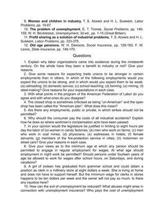 9. Women and children in industry. T. S. Adams and H. L. Sumner, Labor
Problems, pp. 19-67.
10. The problem of unemployment. E. T. Towne, Social Problems, pp. 140-
159; W. H. Beveridge, Unemployment, 3d ed., pp. 1-15 (Great Britain).
11. Profit sharing as a solution of industrial problems. T. S. Adams and H. L.
Sumner, Labor Problems, pp. 333-378.
12. Old age pensions. W. H. Dawson, Social Insurance, pp. 128-165; F. W.
Lewis, State Insurance, pp. 148-170.
Questions
1. Explain why labor organizations came into existence during the nineteenth
century. On the whole have they been a benefit to industry or not? Give your
reasons.
2. Give some reasons for expecting trade unions to be stronger in certain
employments than in others. In which of the following employments would you
expect the unions to be strong, and in which would you expect them to be weak:
(a) railroading; (b) domestic service; (c) school teaching; (d) farming; (e) mining; (f)
steel-making? Give reasons for your expectations in each case.
3. With what points in the program of the American Federation of Labor do you
agree and with what ones do you disagree?
4. The closed shop is sometimes criticised as being “un-American” and the open
shop has been called the “American plan”. What does this mean?
5. Are there any employments, public or private, in which strikes should not be
permitted?
6. Why should the consumer pay the costs of all industrial accidents? Explain
how he does so where workmen’s compensation acts have been passed.
7. In your opinion would the legislature be justified in limiting to eight hours per
day the labor of (a) women in candy factories; (b) men who work on farms; (c) men
who work in coal mines; (d) physicians; (e) waitresses in hotels; (f) female
servants; (g) members of the fire-protection service in cities; (h) motormen on
street cars? Give your reasons in each case.
8. Give your views as to the minimum age at which any person should be
permitted to engage in regular employment for wages. At what age should
employment in night work be permitted? Should persons under fourteen years of
age be allowed to work for wages after school hours, on Saturdays, and during
vacations?
9. A girl of sixteen has graduated from grammar school and could obtain a
position as clerk in a millinery store at eight dollars a week. She is living at home
and does not have to support herself. But the minimum wage for clerks in stores
happens to be ten dollars per week and the owner will not pay so much. Is there
any injustice here?
10. How can the evil of unemployment be reduced? What abuses might arise in
connection with unemployment insurance? Who pays the cost of unemployment
 