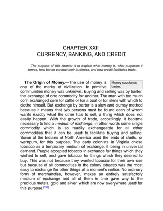 Money supplants
barter.
CHAPTER XXII
CURRENCY, BANKING, AND CREDIT
The purpose of this chapter is to explain what money is, what purposes it
serves, how banks conduct their business, and how credit facilitates trade.
The Origin of Money.—The use of money is
one of the marks of civilization. In primitive
communities money was unknown. Buying and selling was by barter,
the exchange of one commodity for another. The man with too much
corn exchanged corn for cattle or for a boat or for skins with which to
clothe himself. But exchange by barter is a slow and clumsy method
because it means that two persons must be found each of whom
wants exactly what the other has to sell, a thing which does not
easily happen. With the growth of trade, accordingly, it became
necessary to find a medium of exchange, in other words some single
commodity which is so readily exchangeable for all other
commodities that it can be used to facilitate buying and selling.
Some of the Indians of North America used the ends of shells, or
wampum, for this purpose. The early colonists in Virginia chose
tobacco as a temporary medium of exchange, it being in universal
demand. People accepted tobacco in exchange for things which they
wished to sell, and gave tobacco for things which they desired to
buy. This was not because they wanted tobacco for their own use
but because of all commodities in the colony tobacco was the most
easy to exchange for other things at a moment’s notice. No ordinary
form of merchandise, however, makes an entirely satisfactory
medium of exchange and all of them in time gave way to the
precious metals, gold and silver, which are now everywhere used for
this purpose.[191]
 