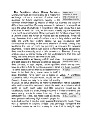 1. Value.
2. Stability.
3. Convenience.
Money as a
standard of value
and a measure of
deferred payments.
The qualities which
money must have:
The Functions which Money Serves.—
Money, however, serves not only as a medium of
exchange but as a standard of value and a
measure for future payments. Money is the
common denominator by means of which we express the value of
different commodities. If money were not in existence, how could we
state the value of anything? It would be of little avail to say that a suit
of clothes is worth ten hats, for this would merely beg the question:
How much is a hat worth? Money performs the function of providing
a uniform scale into which all values can be translated. When we
say, therefore, that a suit of clothes is worth forty dollars and that
hats are worth four dollars apiece we are measuring both
commodities according to the same standard of value. Money also
facilitates the use of credit by providing a measure for deferred
payments. People cannot well agree to indefinite future obligations;
they must know exactly what a debt amounts to. The use of money
enables men to borrow today with the understanding that they will
repay the same amount at some future date.
Characteristics of Money.—Gold and silver
are best adapted to facilitate exchange because
they possess, in high degree, certain qualities which money must
have in order to fulfil its functions properly. What are these qualities?
To serve acceptably as money a substance must
have, in the first place, some value in itself; it
must therefore have utility as a basis of value. A worthless
substance, which nobody wants, would not do.
Second, it must not only have value but stability
of value. To serve efficiently as money a metal must not be subject to
wide and frequent fluctuations in what it is worth. A substance which
might be worth much today and little tomorrow would not be
satisfactory. Gold and silver, being produced in limited quantities, are
more nearly stable in value than any other metals, gold being
particularly so. Third, the metal used as money
must possess relatively high value in proportion
to its bulk so that it can be easily passed from hand to hand. There
was a tradition in ancient Greece that Lycurgus compelled the
Lacedaemonians to use iron money in order that its weight might
 